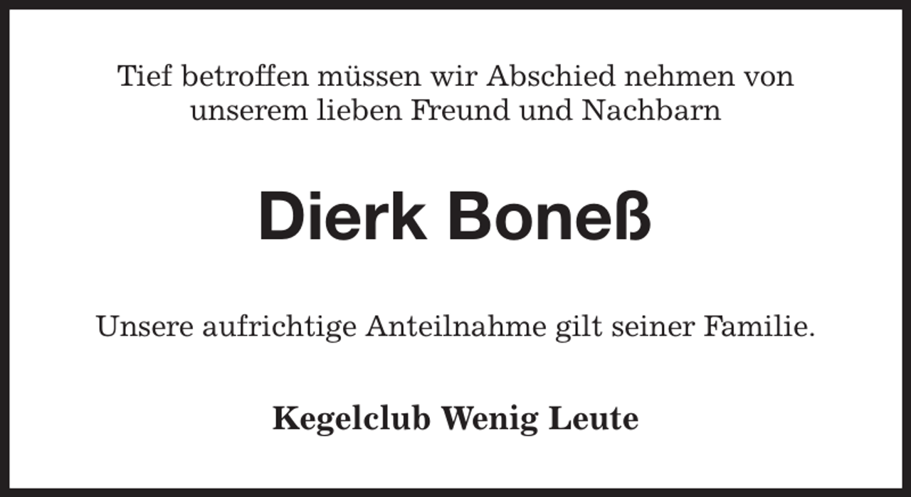 <p>Tief betroffen müssen wir Abschied nehmen von<br />unserem lieben Freund und Nachbarn<br />Dierk Boneß<br />Unsere aufrichtige Anteilnahme gilt seiner Familie.<br />Kegelclub Wenig Leute</p>