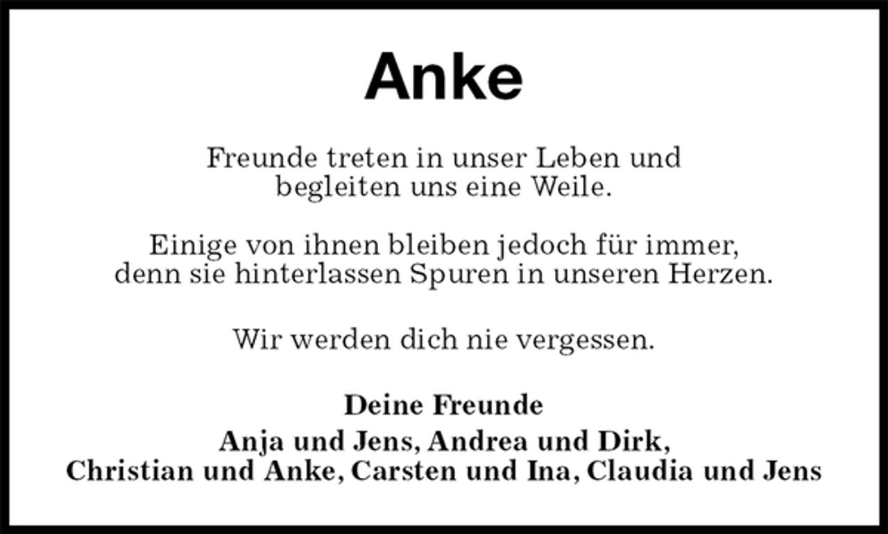 <p>Anke<br />Freunde treten in unser Leben und<br />begleiten uns eine Weile.</p><p>Einige von ihnen bleiben jedoch für immer,<br />denn sie hinterlassen Spuren in unseren Herzen.</p><p>Wir werden dich nie vergessen.</p><p>Deine Freunde<br />Anja und Jens, Andrea und Dirk,<br />Christian und Anke, Carsten und Ina, Claudia und Jens</p>