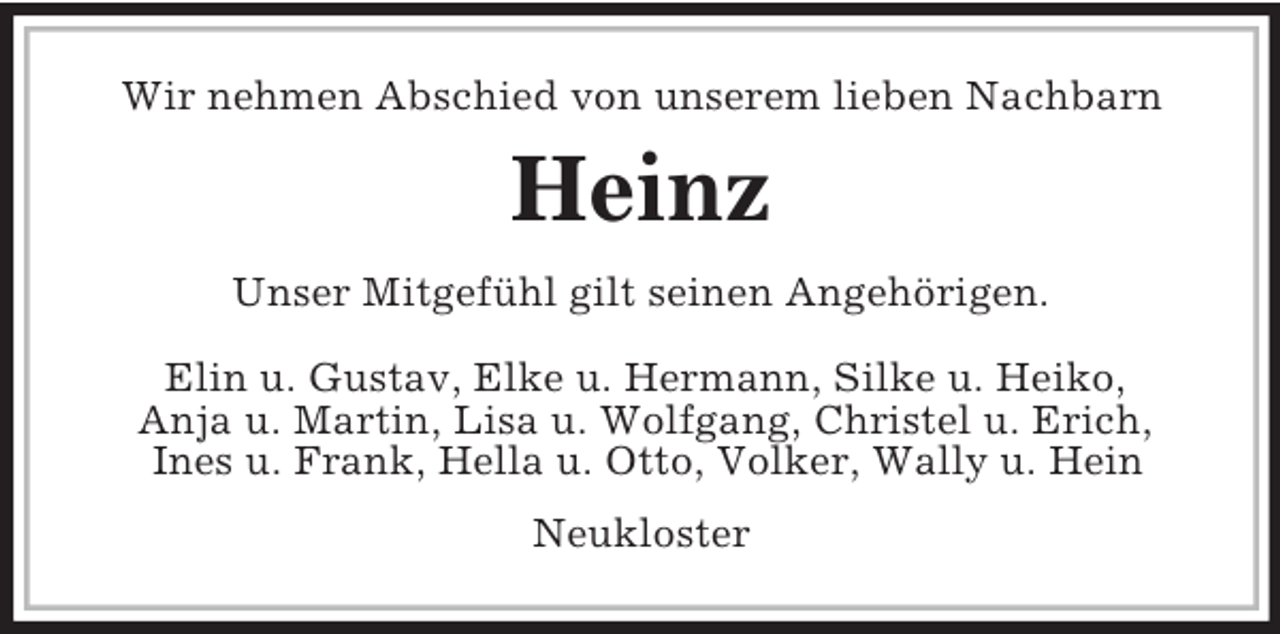 <p>Wir nehmen Abschied von unserem lieben Nachbarn</p><p>Heinz<br />Unser Mitgefühl gilt seinen Angehörigen.<br />Elin u. Gustav, Elke u. Hermann, Silke u. Heiko,<br />Anja u. Martin, Lisa u. Wolfgang, Christel u. Erich,<br />Ines u. Frank, Hella u. Otto, Volker, Wally u. Hein<br />Neukloster</p>