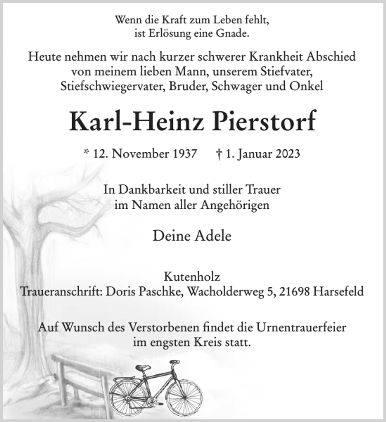 <p>Wenn die Kraft zum Leben fehlt,<br />ist Erlösung eine Gnade.<br />Heute nehmen wir nach kurzer schwerer Krankheit Abschied von<br />meinen lieben Mann, unseren Schwiegervater, Bruder,<br />Schwager und Onkel<br />Karl-Heinz Pierstorf<br />* 12. November 1937 † 1. Januar 2023<br />In Dankbarkeit und stiller Trauer<br />im Namen aller Angehörigen<br />Adele Pierstorf<br />Kutenholz<br />Traueranschrift: Doris Paschke, Wacholderweg 5, 21698 Harsefeld<br />Auf Wunsch des Verstorbenen findet die Urnentrauerfeier im<br />engsten Kreis statt.</p>