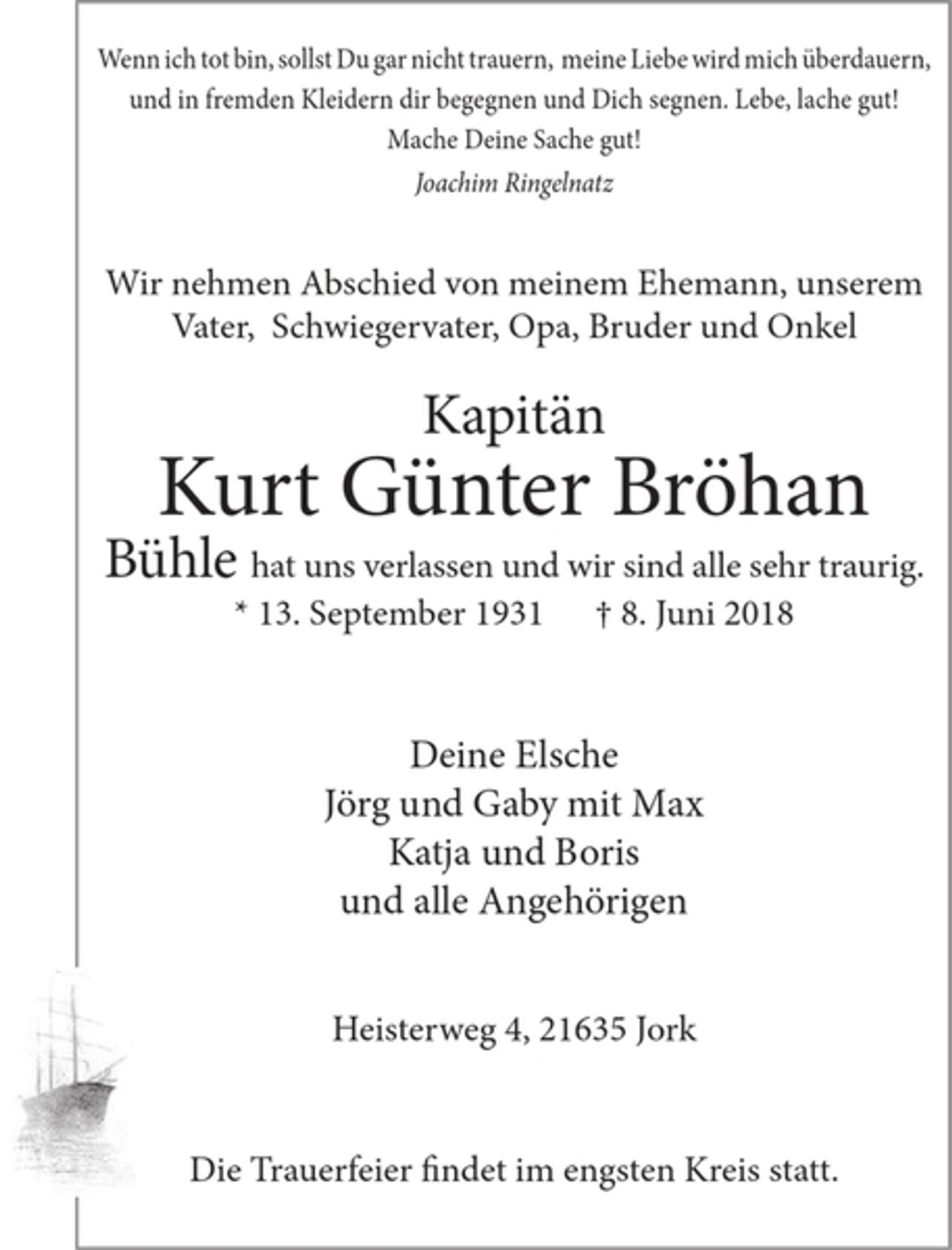 <p>Wenn ich tot bin, sollst Du gar nicht trauern, meine Liebe wird mich überdauern,<br />und in fremden Kleidern dir begegnen und Dich segnen. Lebe, lache gut!<br />Mache Deine Sache gut!<br />Joachim Ringelnatz</p><p>Wir nehmenAbschied von meinem Ehemann, unserem Vater,<br />Schwiegervater, Opa, Bruder und Onkel</p><p>Kapitän</p><p>Kurt Günter Bröhan</p><p>Bühle hat uns verlassen und wir sind alle sehr traurig.</p><p>* 13. September 1931 + 8. Juni 2018</p><p>Deine Elsche<br />Jörg und Gaby mit Max<br />Katja und Boris<br />und alleAngehörigen</p><p>Heisterweg 4, 21635 J ork</p><p>Die Trauerfeier und Beisetzung findet im engsten Kreis statt.</p>