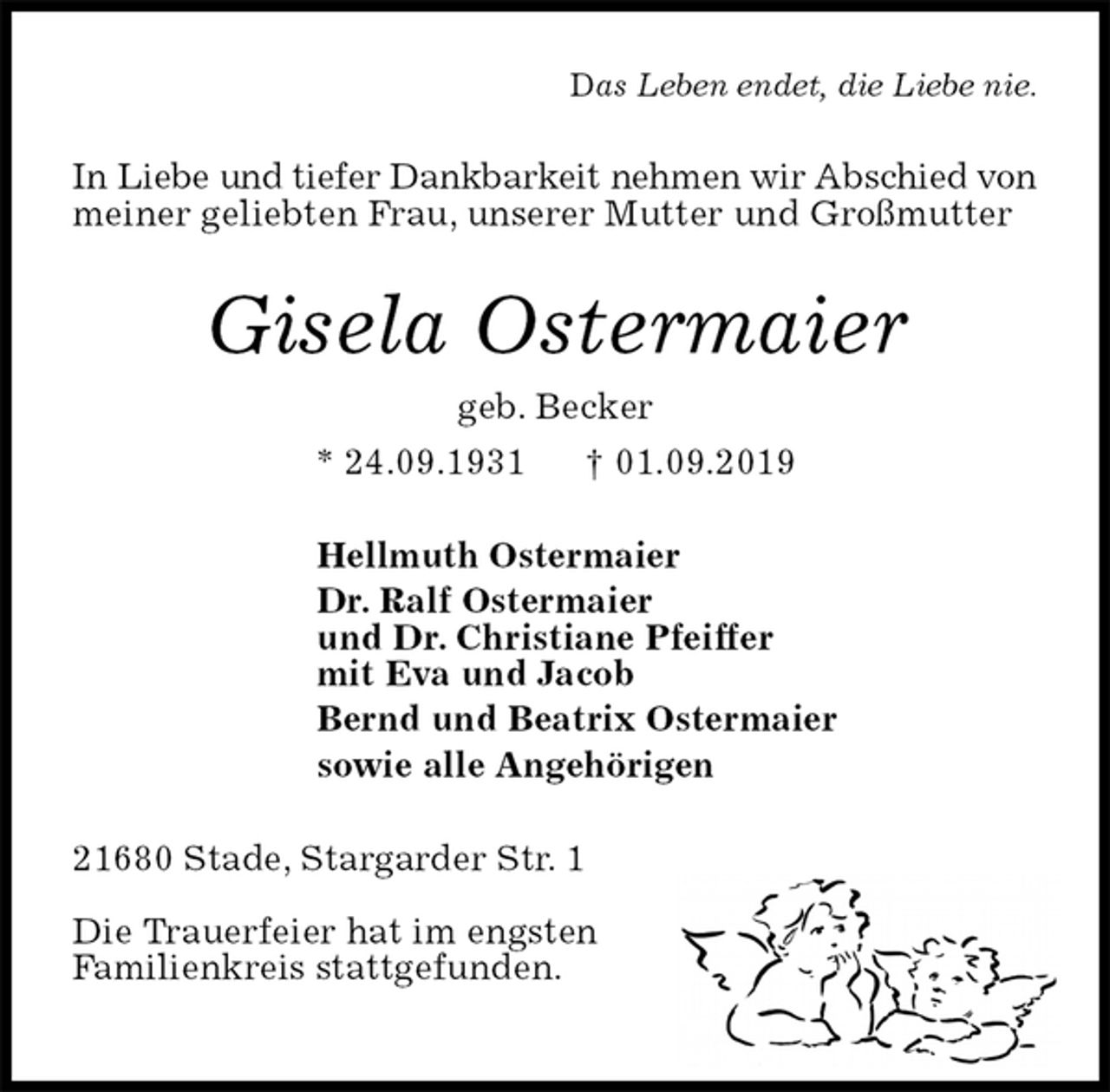 <p>Das Leben endet, die Liebe nie.<br />In Liebe und tiefer Dankbarkeit nehmen wir Abschied von meiner geliebten Frau, unserer Mutter und Großmutter<br />Gisela Ostermaier<br />geb. Becker<br />* 24.09.1931 † 01.09.2019<br />Hellmuth Ostermaier<br />Dr. Ralf Ostermaier<br />und Dr. Christiane Pfeiffer<br />mit Eva und Jacob<br />Bernd und Beatrix Ostermaier<br />sowie alle Angehörigen<br />21680 Stade, Stargarder Str. 1</p><p>Die Trauerfeier hat im engsten<br />Familienkreis stattgefunden.</p>