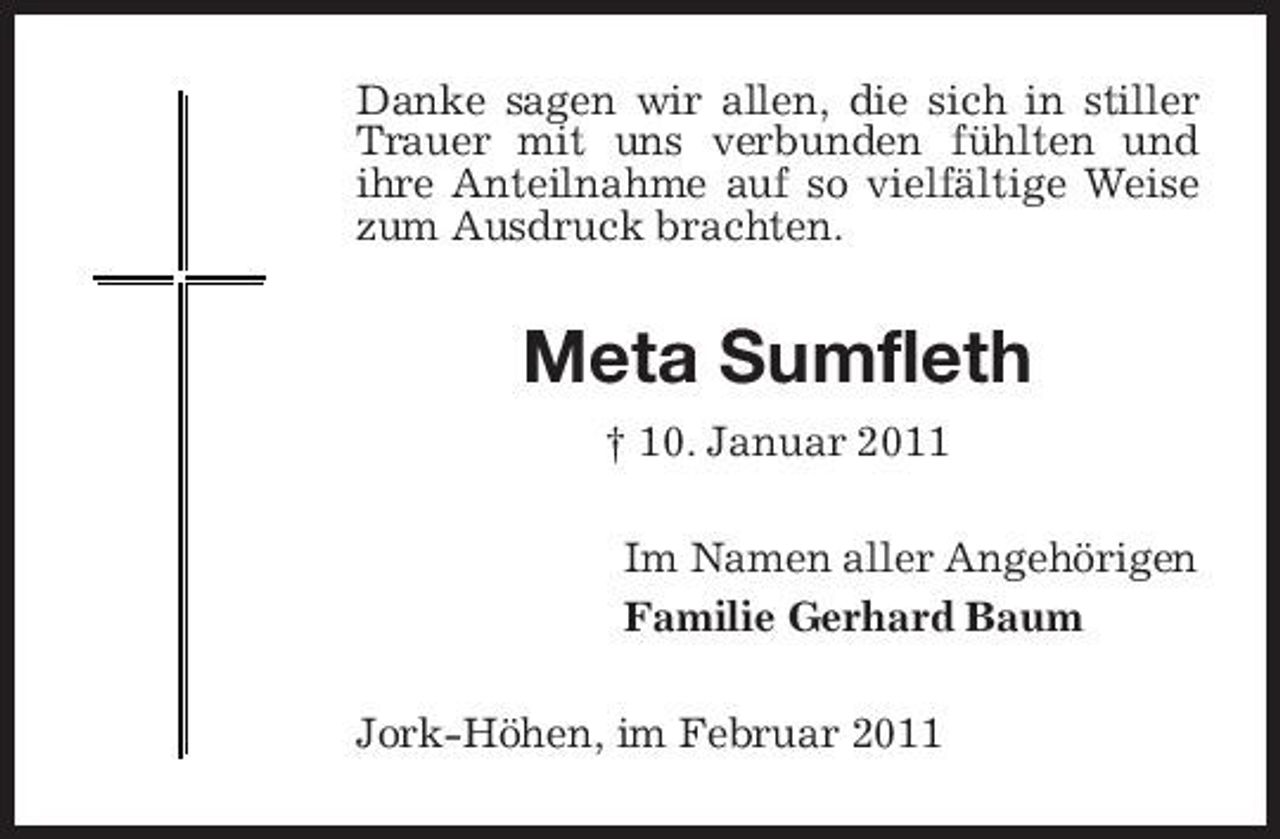 <p>Danke sagen wir allen, die sich in stiller Trauer mit uns verbunden fühlten und ihre Anteilnahme auf so vielfältige Weise zum Ausdruck brachten.</p><p>Meta Sumfleth<br />† 10. Januar 2011 Im Namen aller Angehörigen Familie Gerhard Baum Jork-Höhen, im Februar 2011</p>