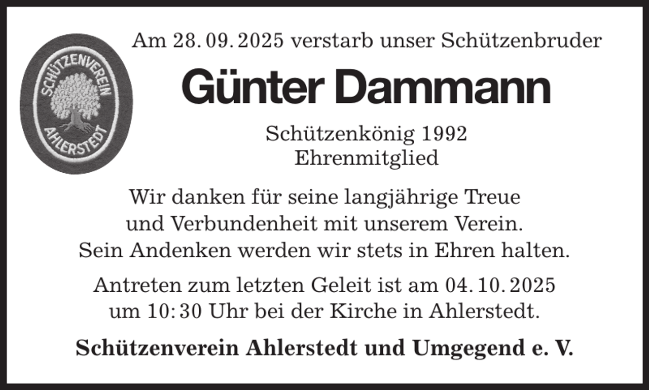 <p>Am 28. 09. 2025 verstarb unser Schützenbruder<br />Wir danken für seine langjährige Treue<br />und Verbundenheit mit unserem Verein.<br />Sein Andenken werden wir stets in Ehren halten.<br />Antreten zum letzten Geleit ist am 04. 10. 2025<br />um 10: 30 Uhr bei der Kirche in Ahlerstedt.<br />Schützenverein Ahlerstedt und Umgegend e. V.<br />Günter Dammann<br />Schützenkönig 1992<br />Ehrenmitglied</p>