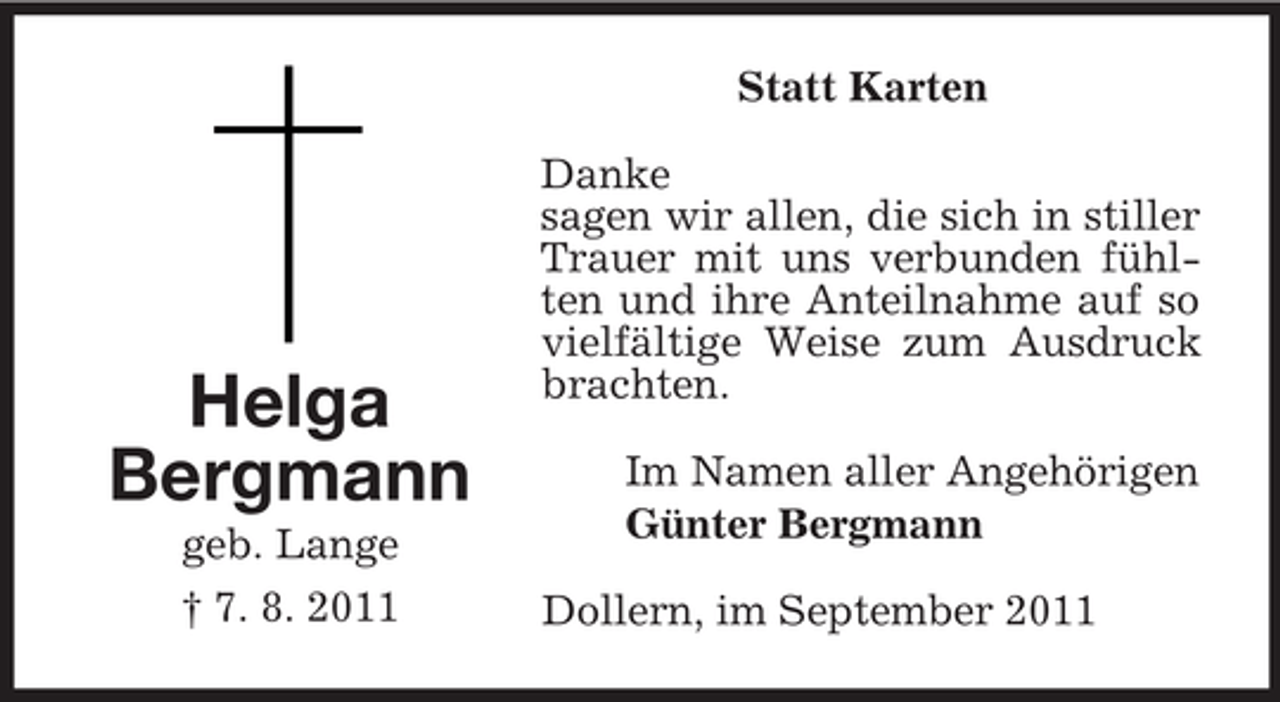 <p>Helga<br />Bergmann<br />geb. Lange<br />† 7. 8. 2011<br />Statt Karten<br />Danke<br />sagen wir allen, die sich in stiller Trauer mit uns verbunden fühlten und ihre Anteilnahme auf so vielfältige Weise zum Ausdruck brachten.<br />Im Namen aller Angehörigen<br />Günter Bergmann<br />Dollern, im September 2011</p>