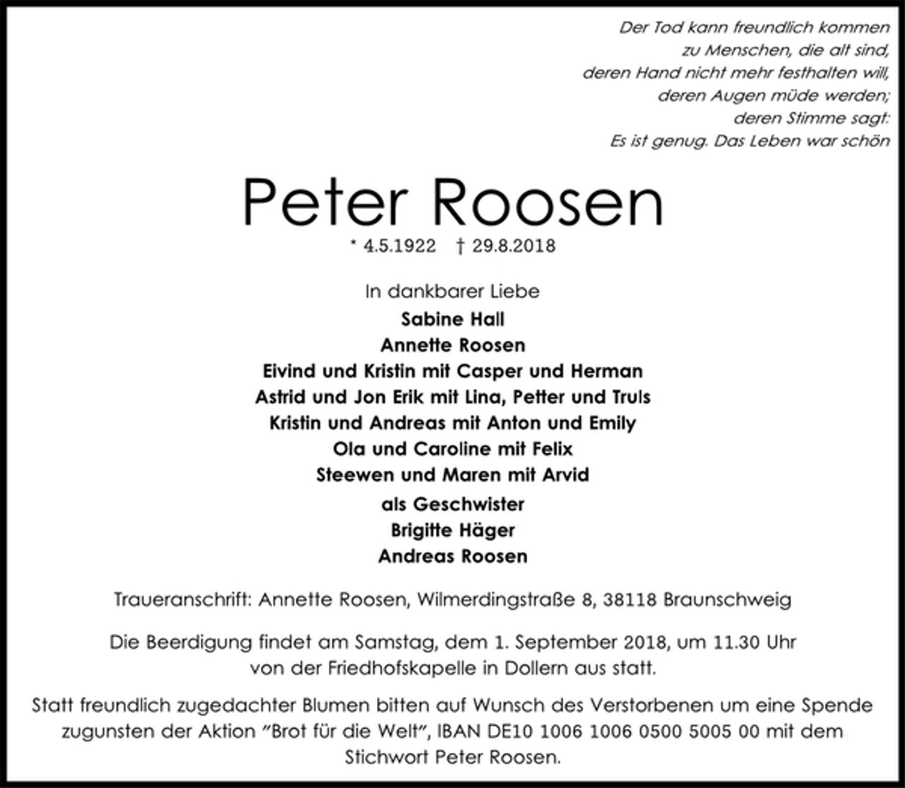 <p>Der Tod kann freundlich kommen<br />zu Menschen, die alt sind,<br />deren Hand nicht mehr festhalten will,<br />deren Augen müde werden;<br />deren Stimme sagt:<br />Es ist genug. Das Leben war schön<br />Peter Roosen * 4.5.1922 † 29.8.2018<br />In dankbarer Liebe<br />Sabine Hall<br />Annette Roosen<br />Eivind und Kristin mit Casper und Herman<br />Astrid und Jon Erik mit Lina, Petter und Truls<br />Kristin und Andreas mit Anton und Emily<br />Ola und Caroline mit Felix<br />Steewen und Maren mit Arvid<br />als Geschwister<br />Brigitte Häger<br />Andreas Roosen<br />Traueranschrift: Annette Roosen, Wilmerdingstraße 8, 38118 Braunschweig<br />Die Beerdigung findet am Samstag, dem 1. September 2018, um 11.30 Uhr<br />von der Friedhofskapelle in Dollern aus statt.<br />Statt freundlich zugedachter Blumen bitten auf Wunsch des Verstorbenen um eine Spende<br />zugunsten der Aktion "Brot für die Welt", IBAN DE10 1006 1006 0500 5005 00 mit dem<br />Stichwort Peter Roosen.</p>