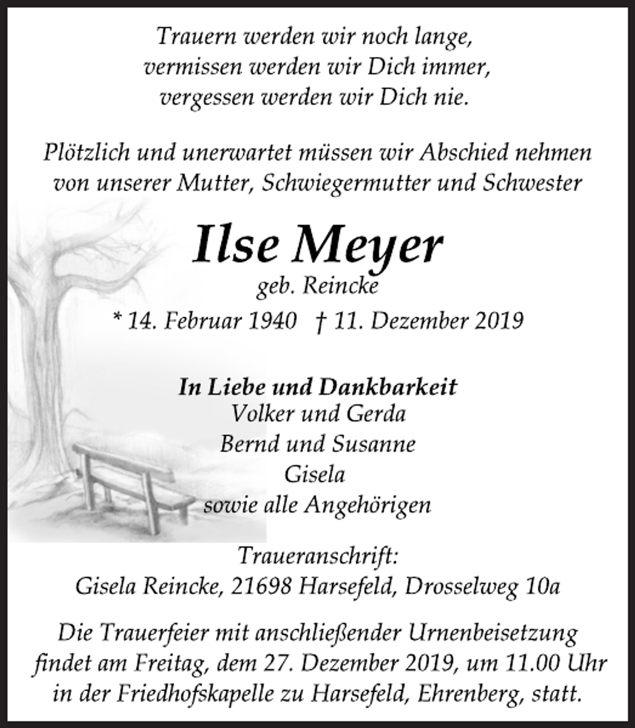 <p>Trauern werden wir noch lange,<br />vermissen werden wir Dich immer,<br />vergessen werden wir Dich nie.<br />Plötzlich und unerwartet müssen wir Abschied nehmen<br />von unserer Mutter, Schwiegermutter und Schwester<br />Ilse Meyer<br />geb. Reincke<br />* 14. Februar 1940 + 11. Dezember 2019<br />In Liebe und Dankbarkeit<br />Volker und Gerda<br />Bernd und Susanne<br />Gisela<br />sowie alle Angehörigen<br />Traueranschrift:<br />Gisela Reincke, 21698 Harsefeld, Drosselweg 10a<br />Die Trauerfeier mit anschließender Urnenbeisetzung<br />findet am Freitag, dem 27. Dezember 2019, um 11.00 Uhr<br />in der Friedhofskapelle zu Harsefeld, Ehrenberg, statt.</p>