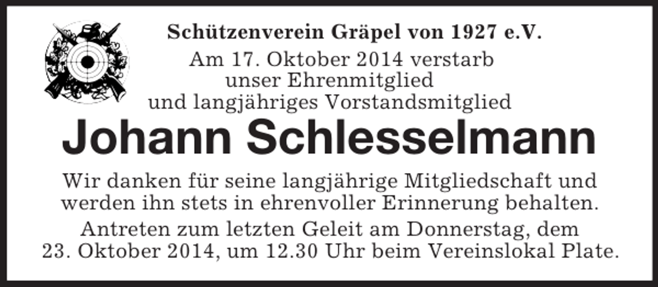 <p>Schützenverein Gräpel von 1927 e.V.<br />Am 17. Oktober 2014 verstarb<br />unser Ehrenmitglied<br />und langjähriges Vorstandsmitglied<br />Johann Schlesselmann<br />Wir danken für seine langjährige Mitgliedschaft und<br />werden ihn stets in ehrenvoller Erinnerung behalten.<br />Antreten zum letzten Geleit am Donnerstag, dem<br />23. Oktober 2014, um 12.30 Uhr beim Vereinslokal Plate.</p>
