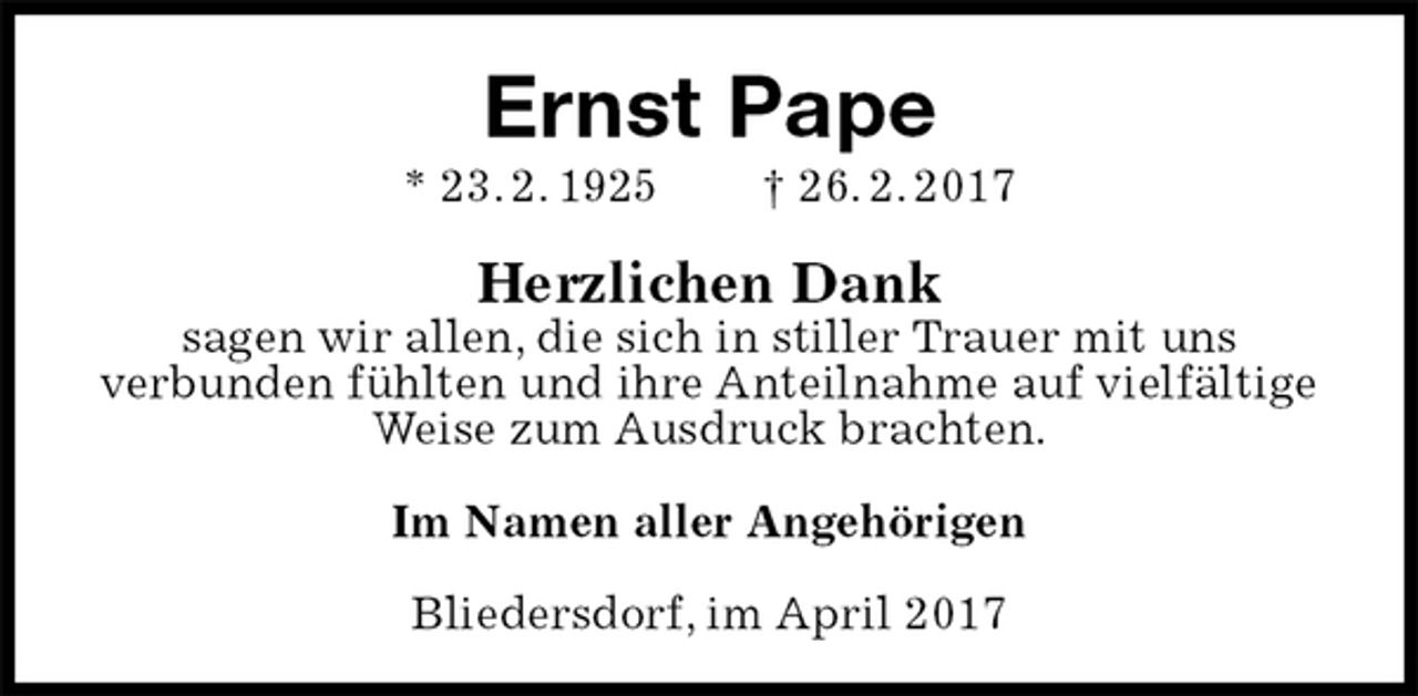 <p>Ernst Pape<br />* 23. 2. 1925 † 26. 2. 2017<br />Herzlichen Dank<br />sagen wir allen, die sich in stiller Trauer mit uns<br />verbunden fühlten und ihre Anteilnahme auf vielfältige Weise zum Ausdruck brachten.<br />Im Namen aller Angehörigen<br />Bliedersdorf, im April 2017</p>