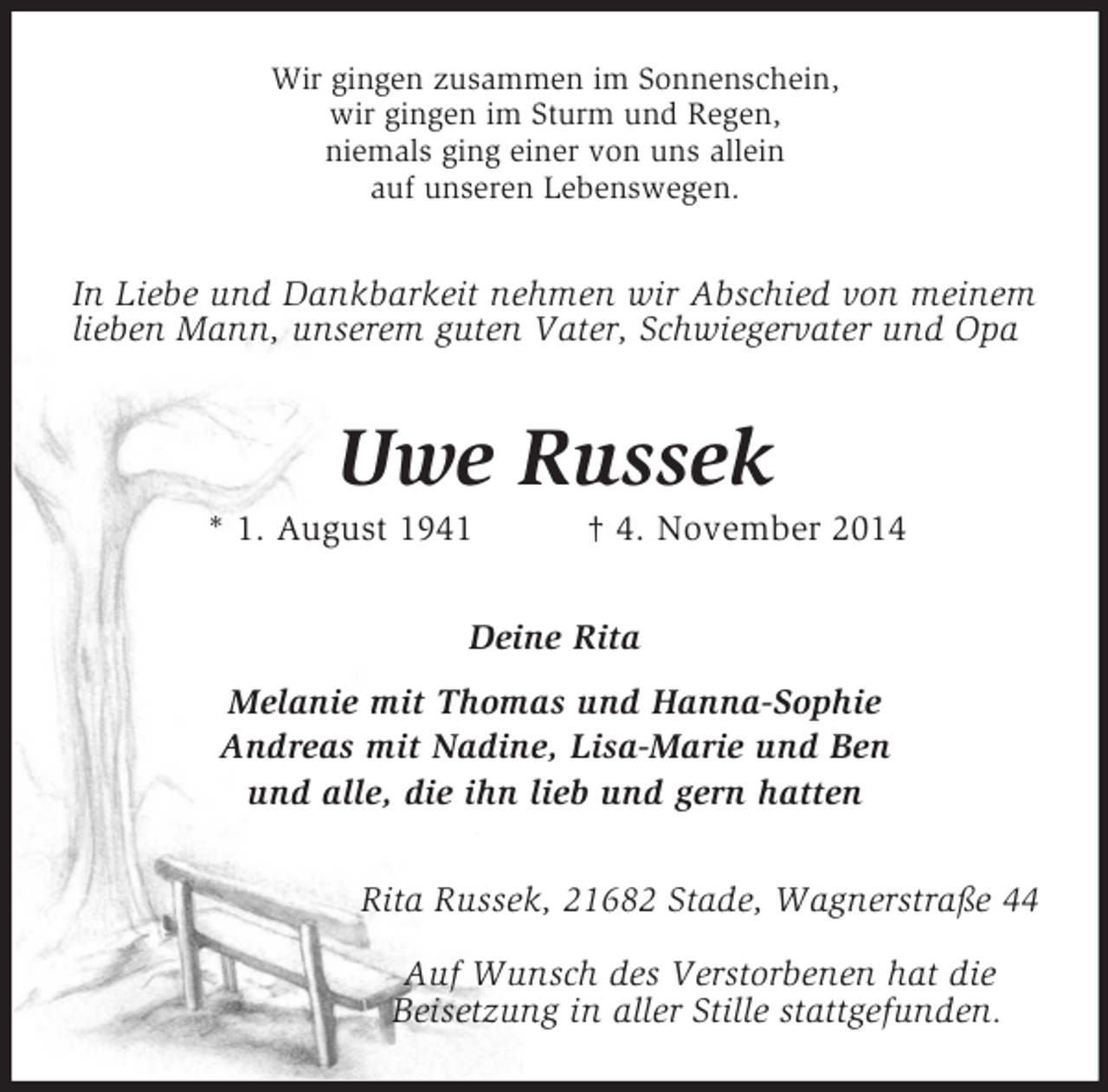 <p>Wir gingen zusammen im Sonnenschein,<br />wir gingen im Sturm und Regen,<br />niemals ging einer von uns allein<br />auf unseren Lebenswegen.<br />In Liebe und Dankbarkeit nehmen wir Abschied von meinem lieben Mann, unserem guten Vater, Schwiegervater und Opa<br />Uwe Russek<br />* 1. August 1941 † 4. November 2014<br />Deine Rita<br />Melanie mit Thomas und Hanna-Sophie<br />Andreas mit Nadine, Lisa-Marie und Ben<br />und alle, die ihn lieb und gern hatten<br />Rita Russek, 21682 Stade, Wagnerstraße 44</p><p>Auf Wunsch des Verstorbenen hat die<br />Beisetzung in aller Stille stattgefunden.</p>