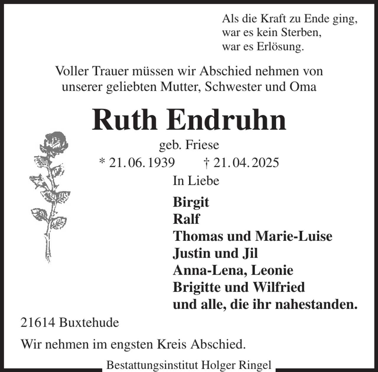 <p>Als die Kraft zu Ende ging,<br />war es kein Sterben,<br />war es Erlösung.<br />Voller Trauer müssen wir Abschied nehmen von<br />unserer geliebten Mutter, Schwester und Oma<br />Ruth Endruhn<br />geb. Friese<br />* 21. 06. 1939 † 21. 04. 2025<br />In Liebe<br />Birgit<br />Ralf<br />Thomas und Marie-Luise<br />Justin und Jil<br />Anna-Lena, Leonie<br />Brigitte und Wilfried<br />und alle, die ihr nahestanden.<br />21614 Buxtehude<br />Wir nehmen im engsten Kreis Abschied.</p><p>Bestattungsinstitut Holger Ringel</p>