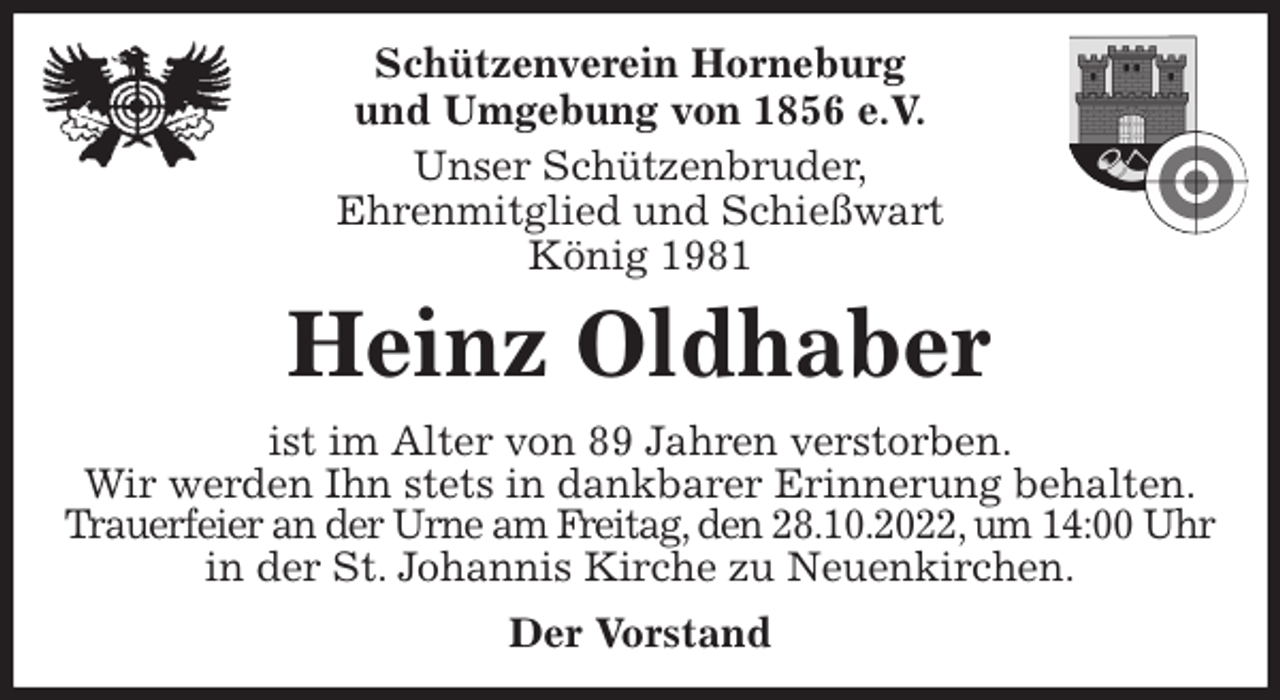 <p>Schützenverein Horneburg<br />und Umgebung von 1856 e.V.<br />Unser Schützenbruder,<br />Ehrenmitglied und Schießwart<br />König 1981<br />Heinz Oldhaber<br />Der Vorstand<br />ist im Alter von 89 Jahren verstorben.<br />Wir werden Ihn stets in dankbarer Erinnerung behalten.<br />Trauerfeier an der Urne am Freitag, den 28.10.2022, um 14:00 Uhr<br />in der St. Johannis Kirche zu Neuenkirchen.</p>