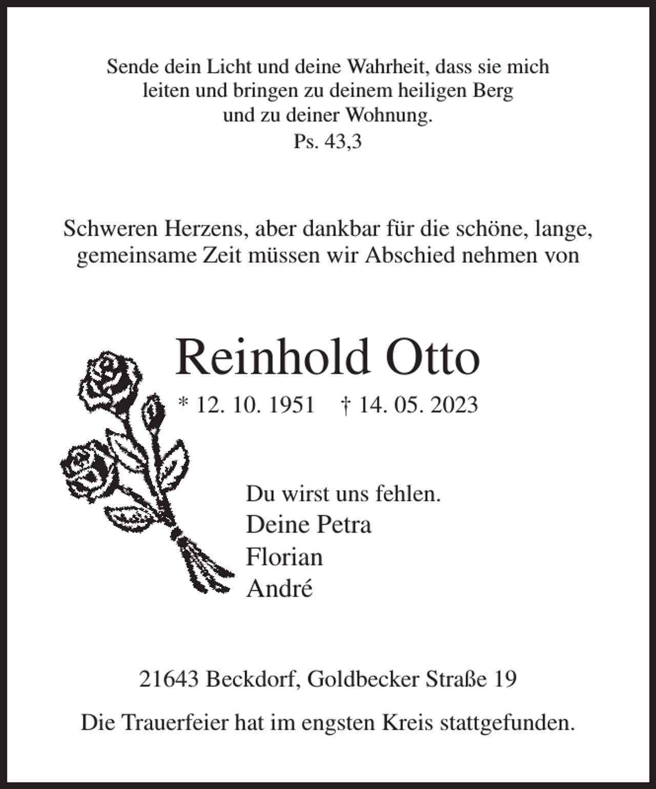 <p>Sende dein Licht und deine Wahrheit, dass sie mich<br />leiten und bringen zu deinem heiligen Berg<br />und zu deiner Wohnung.<br />Ps. 43,3<br />Schweren Herzens, aber dankbar für die schöne, lange,<br />gemeinsame Zeit müssen wir Abschied nehmen von<br />Reinhold Otto<br />* 12. 10. 1951 † 14. 05. 2023<br />Du wirst uns fehlen.<br />Deine Petra<br />Florian<br />André<br />21643 Beckdorf, Goldbecker Straße 19<br />Die Trauerfeier hat im engsten Kreis stattgefunden.</p>