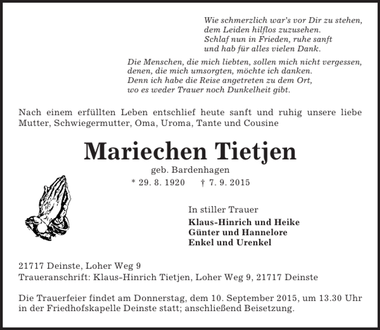 <p>Wie schmerzlich war’s vor Dir zu stehen,<br />dem Leiden hilflos zuzusehen.<br />Schlaf nun in Frieden, ruhe sanft<br />und hab für alles vielen Dank.<br />Die Menschen, die mich liebten, sollen mich nicht vergessen,<br />denen, die mich umsorgten, möchte ich danken.<br />Denn ich habe die Reise angetreten zu dem Ort,<br />wo es weder Trauer noch Dunkelheit gibt.<br />Nach einem erfüllten Leben entschlief heute sanft und ruhig unsere liebe Mutter, Schwiegermutter, Oma, Uroma, Tante und Cousine<br />Mariechen Tietjen<br />geb. Bardenhagen<br />* 29. 8. 1920 † 7. 9. 2015<br />In stiller Trauer<br />Klaus-Hinrich und Heike<br />Günter und Hannelore<br />Enkel und Urenkel<br />21717 Deinste, Loher Weg 9<br />Traueranschrift: Klaus-Hinrich Tietjen, Loher Weg 9, 21717 Deinste<br />Die Trauerfeier findet am Donnerstag, dem 10. September 2015, um 13.30 Uhr in der Friedhofskapelle Deinste statt; anschließend Beisetzung.</p>