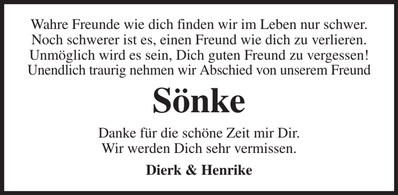 <p>Wahre Freunde wie dich finden wir im Leben nur schwer.<br />Noch schwerer ist es, einen Freund wie dich zu verlieren.<br />Unmöglich wird es sein, Dich guten Freund zu vergessen!<br />Unendlich traurig nehmen wir Abschied von unserem Freund<br />Sönke<br />Danke für die schöne Zeit mir Dir.<br />Wir werden Dich sehr vermissen.<br />Dierk &amp; Henrike</p>