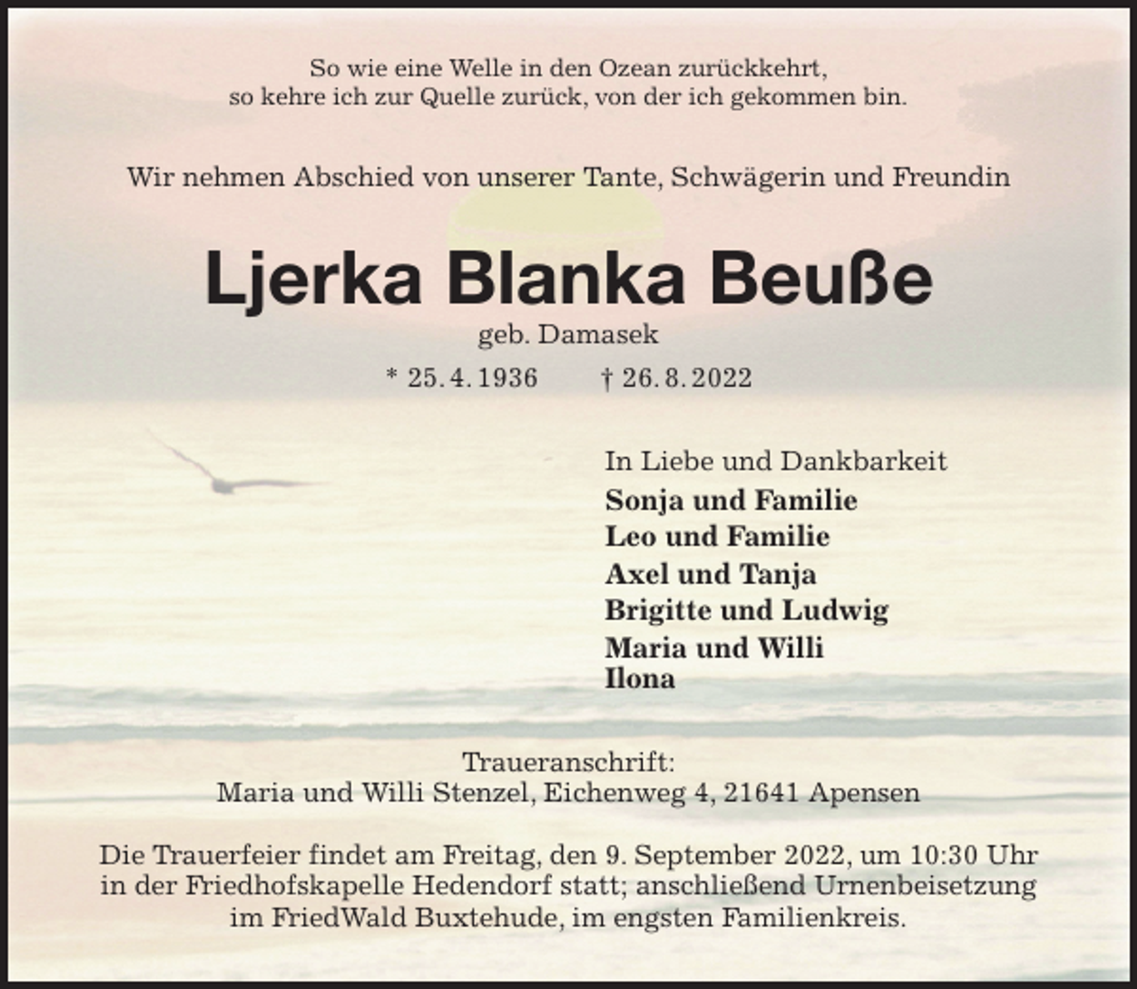 <p>So wie eine Welle in den Ozean zurückkehrt,<br />so kehre ich zur Quelle zurück, von der ich gekommen bin.<br />Wir nehmen Abschied von unserer Tante, Schwägerin und Freundin<br />Ljerka Blanka Beuße<br />geb. Damasek<br />* 25. 4. 1936 † 26. 8. 2022<br />In Liebe und Dankbarkeit<br />Sonja und Familie<br />Leo und Familie<br />Axel und Tanja<br />Brigitte und Ludwig<br />Maria und Willi<br />Ilona<br />Traueranschrift:<br />Maria und Willi Stenzel, Eichenweg 4, 21641 Apensen</p><p>Die Trauerfeier findet am Freitag, den 9. September 2022, um 10:30 Uhr<br />in der Friedhofskapelle Hedendorf statt; anschließend Urnenbeisetzung<br />im FriedWald Buxtehude, im engsten Familienkreis.</p>