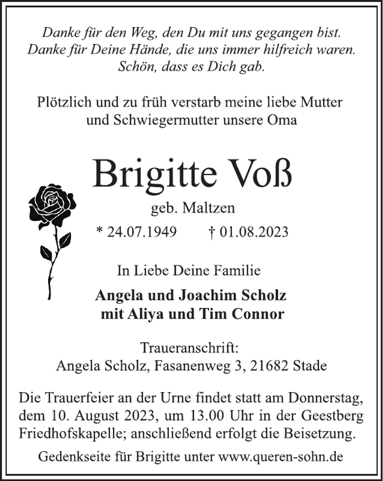 <p>Danke für den Weg, den Du mit uns gegangen bist.<br />Danke für Deine Hände, die uns immer hilfreich waren.<br />Schön, dass es Dich gab.<br />Plötzlich und zu früh verstarb meine liebe Mutter<br />und Schwiegermutter unsere Oma<br />Brigitte Voß<br />geb. Maltzen<br />* 24.07.1949 † 01.08.2023<br />In Liebe Deine Familie<br />Angela und Joachim Scholz<br />mit Aliya und Tim Connor<br />Traueranschrift:<br />Angela Scholz, Fasanenweg 3, 21682 Stade<br />Die Trauerfeier an der Urne findet statt am Donnerstag,<br />dem 10. August 2023, um 13.00 Uhr in der Geestberg<br />Friedhofskapelle; anschließend erfolgt die Beisetzung<br />Gedenkseite für Brigitte unter www.queren-sohn.de</p>