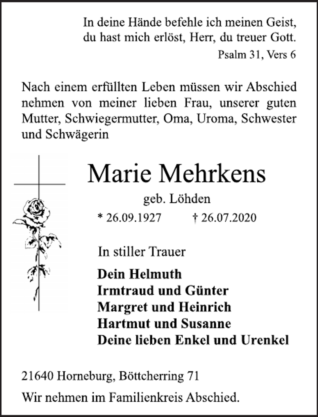 <p>In deine Hände befehle ich meinen Geist,<br />du hast mich erlöst, Herr, du treuer Gott.<br />Psalm 31, Vers 6<br />Nach einem erfüllten Leben müssen wir Abschied<br />nehmen von meiner lieben Frau, unserer guten<br />Mutter, Schwiegermutter, Oma, Uroma, Schwester<br />und Schwägerin<br />Marie Mehrkens<br />geb. Löhden<br />* 26.09.1927 † 26.07.2020<br />In stiller Trauer<br />Dein Helmuth<br />Irmtraud und Günter<br />Margret und Heinrich<br />Hartmut und Susanne<br />Deine lieben Enkel und Urenkel<br />21640 Horneburg, Böttcherring 71<br />Wir nehmen im Familienkreis Abschied.</p>