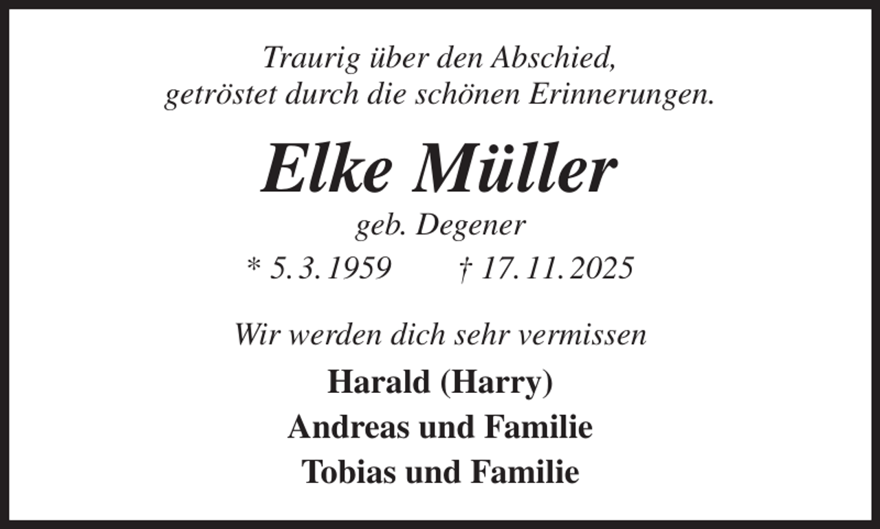 <p>Traurig über den Abschied,<br />getröstet durch die schönen Erinnerungen.<br />Elke Müller<br />geb. Degener<br />* 5. 3. 1959 † 17. 11. 2025<br />Wir werden dich sehr vermissen<br />Harald (Harry)<br />Andreas und Familie<br />Tobias und Familie</p>
