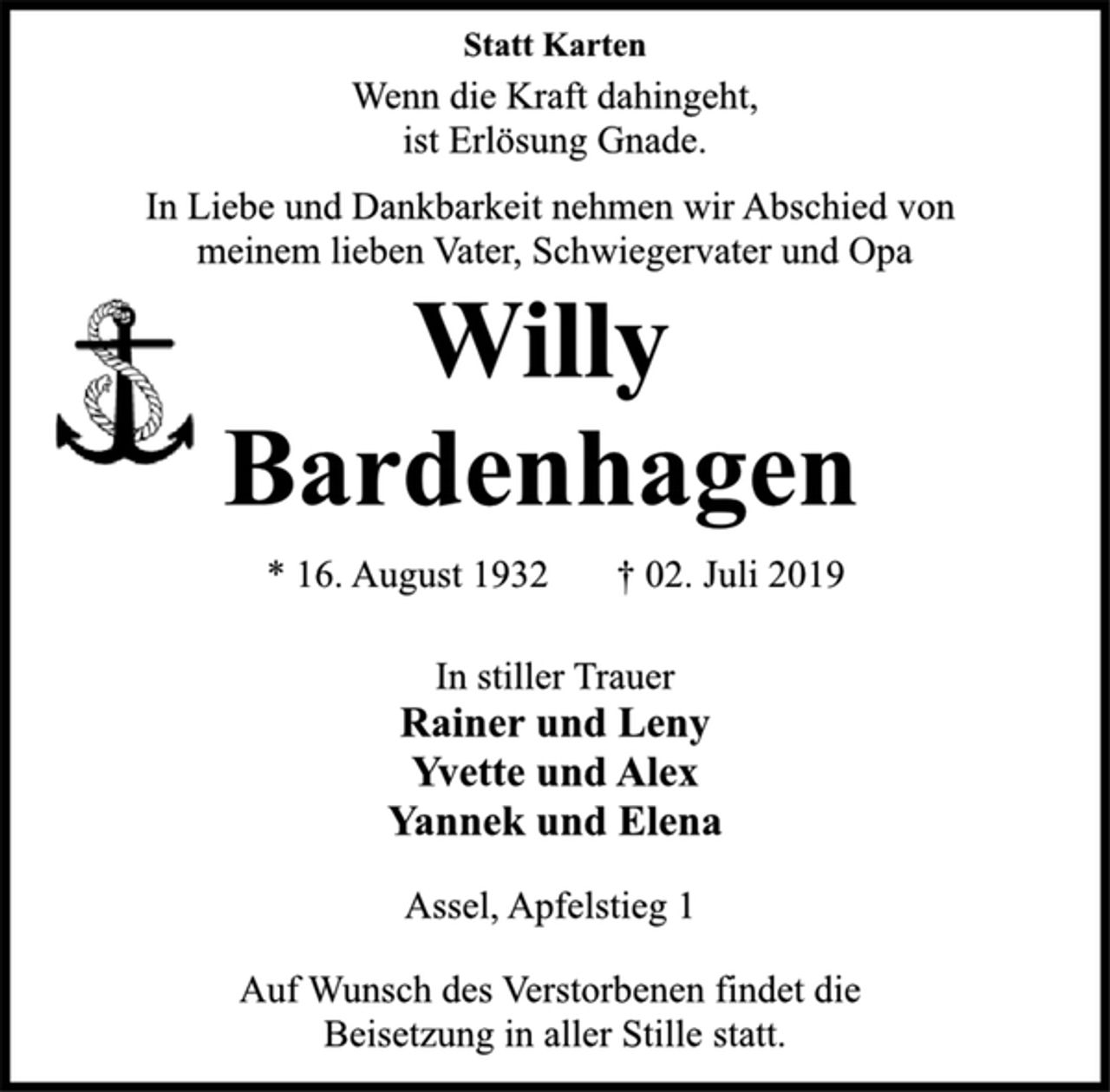 <p>Statt Karten<br />Wenn die Kraft dahingeht,<br />ist Erlösung Gnade.<br />In Liebe und Dankbarkeit nehmen wir Abschied von<br />meinem lieben Vater, Schwiegervater und Opa<br />Willy<br />Bardenhagen<br />* 16. August 1932 † 02. Juli 2019<br />In stiller Trauer<br />Rainer und Leny<br />Yvette und Alex<br />Yannek und Elena<br />Assel, Apfelstieg 1<br />Auf Wunsch des Verstorbenen findet die<br />Beisetzung in aller Stille statt.</p>