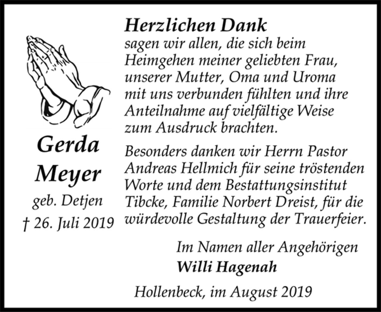 <p>Herzlichen Dank<br />sagen wir allen, die sich beim<br />Heimgehen meiner geliebten Frau,<br />unserer Mutter, Oma und Uroma<br />mit uns verbunden fühlten und ihre<br />Anteilnahme auf vielfältige Weise<br />zum Ausdruck brachten.<br />Besonders danken wir Herrn Pastor<br />Andreas Hellmich für seine tröstenden<br />Worte und dem Bestattungsinstitut<br />Tibcke, Familie Norbert Dreist, für die<br />würdevolle Gestaltung der Trauerfeier.<br />Gerda Meyer<br />geb. Detjen<br />† 26. Juli 2019<br />Im Namen aller Angehörigen<br />Willi Hagenah<br />Hollenbeck, im August 2019</p>