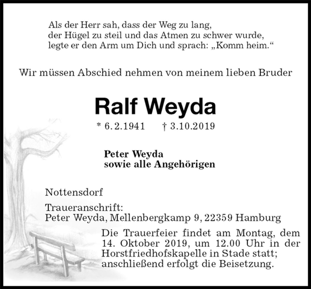 <p>Als der Herr sah, dass der Weg zu lang,<br />der Hügel zu steil und das Atmen zu schwer wurde,<br />legte er den Arm um Dich und sprach: „Komm heim.“<br />Wir müssen Abschied nehmen von meinem lieben Bruder<br />Ralf Weyda<br />* 6. 2.1941 † 3.10.2019<br />Peter Weyda<br />sowie alle Angehörigen<br />Nottensdorf<br />Traueranschrift:<br />Peter Weyda, Mellenbergkamp 9, 22359 Hamburg<br />Die Trauerfeier findet am Montag, dem 14. Oktober 2019, um 12.00 Uhr in der Horstfriedhofskapelle in Stade statt;<br />anschließend erfolgt die Beisetzung.</p>