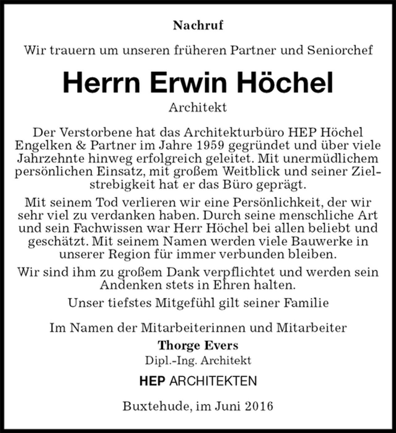 <p>Nachruf<br />Wir trauern um unseren früheren Partner und Seniorchef<br />Herrn Erwin Höchel<br />Architekt<br />Der Verstorbene hat das Architekturbüro HEP Höchel<br />Engelken &amp; Partner im Jahre 1959 gegründet und über viele Jahrzehnte hinweg erfolgreich geleitet. Mit unermüdlichem persönlichen Einsatz, mit großem Weitblick und seiner Zielstrebigkeit hat er das Büro geprägt.<br />Mit seinem Tod verlieren wir eine Persönlichkeit, der wir sehr viel zu verdanken haben. Durch seine menschliche Art und sein Fachwissen war Herr Höchel bei allen beliebt und geschätzt. Mit seinem Namen werden viele Bauwerke in<br />unserer Region für immer verbunden bleiben.<br />Wir sind ihm zu großem Dank verpflichtet und werden sein Andenken stets in Ehren halten.<br />Unser tiefstes Mitgefühl gilt seiner Familie<br />Im Namen der Mitarbeiterinnen und Mitarbeiter<br />Thorge Evers<br />Dipl.-Ing. Architekt<br />HEP ARCHITEKTEN<br />Buxtehude, im Juni 2016</p>