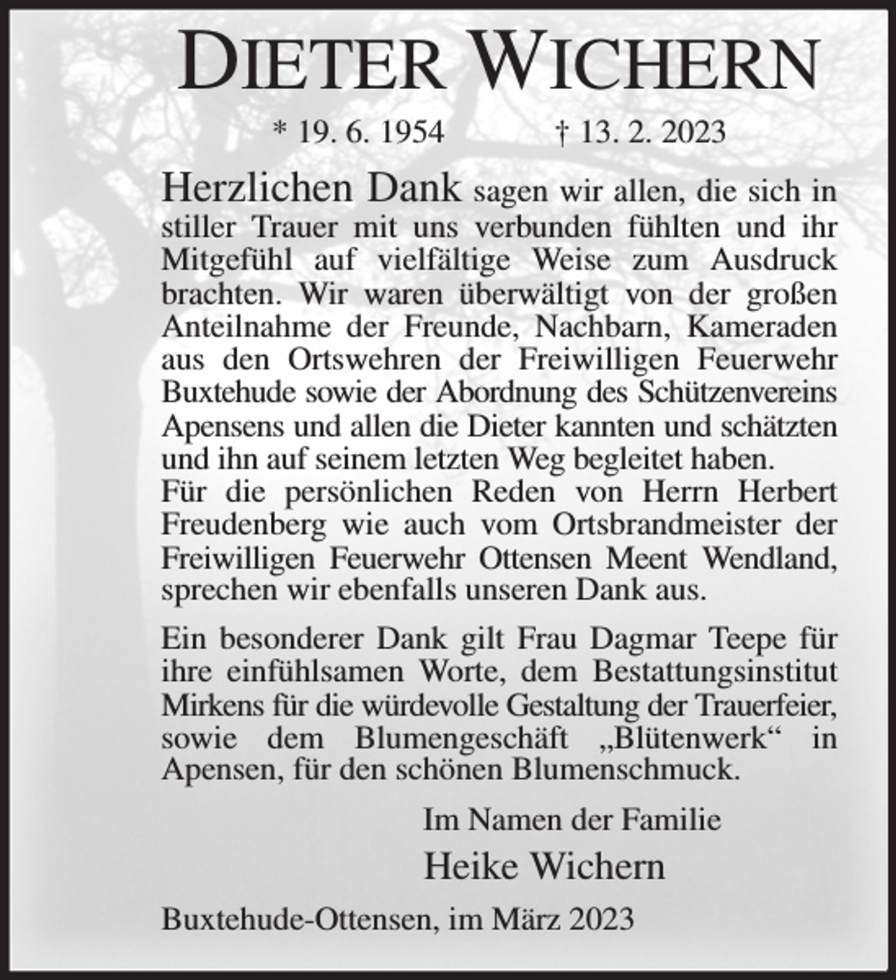 <p>DIETER WICHERN<br />* 19. 6. 1954 † 13. 2. 2023<br />Herzlichen Dank sagen wir allen, die sich in stiller Trauer mit uns verbunden fühlten und ihr Mitgefühl auf vielfältige Weise zum Ausdruck brachten. Wir waren überwältigt von der großen Anteilnahme der Freunde, Nachbarn, Kameraden aus den Ortswehren der Freiwilligen Feuerwehr Buxtehude sowie der Abordnung des Schützenvereins Apensens und allen die Dieter kannten und schätzten und ihn auf seinem letzten Weg begleitet haben.<br />Für die persönlichen Reden von Herrn Herbert Freudenberg wie auch vom Ortsbrandmeister der Freiwilligen Feuerwehr Ottensen Meent Wendland, sprechen wir ebenfalls unseren Dank aus.<br />Ein besonderer Dank gilt Frau Dagmar Teepe für ihre einfühlsamen Worte, dem Bestattungsinstitut Mirkens für die würdevolle Gestaltung der Trauerfeier, sowie dem Blumengeschäft „Blütenwerk“ in Apensen, für den schönen Blumenschmuck.<br />Im Namen der Familie<br />Heike Wichern<br />Buxtehude-Ottensen, im März 2023</p>