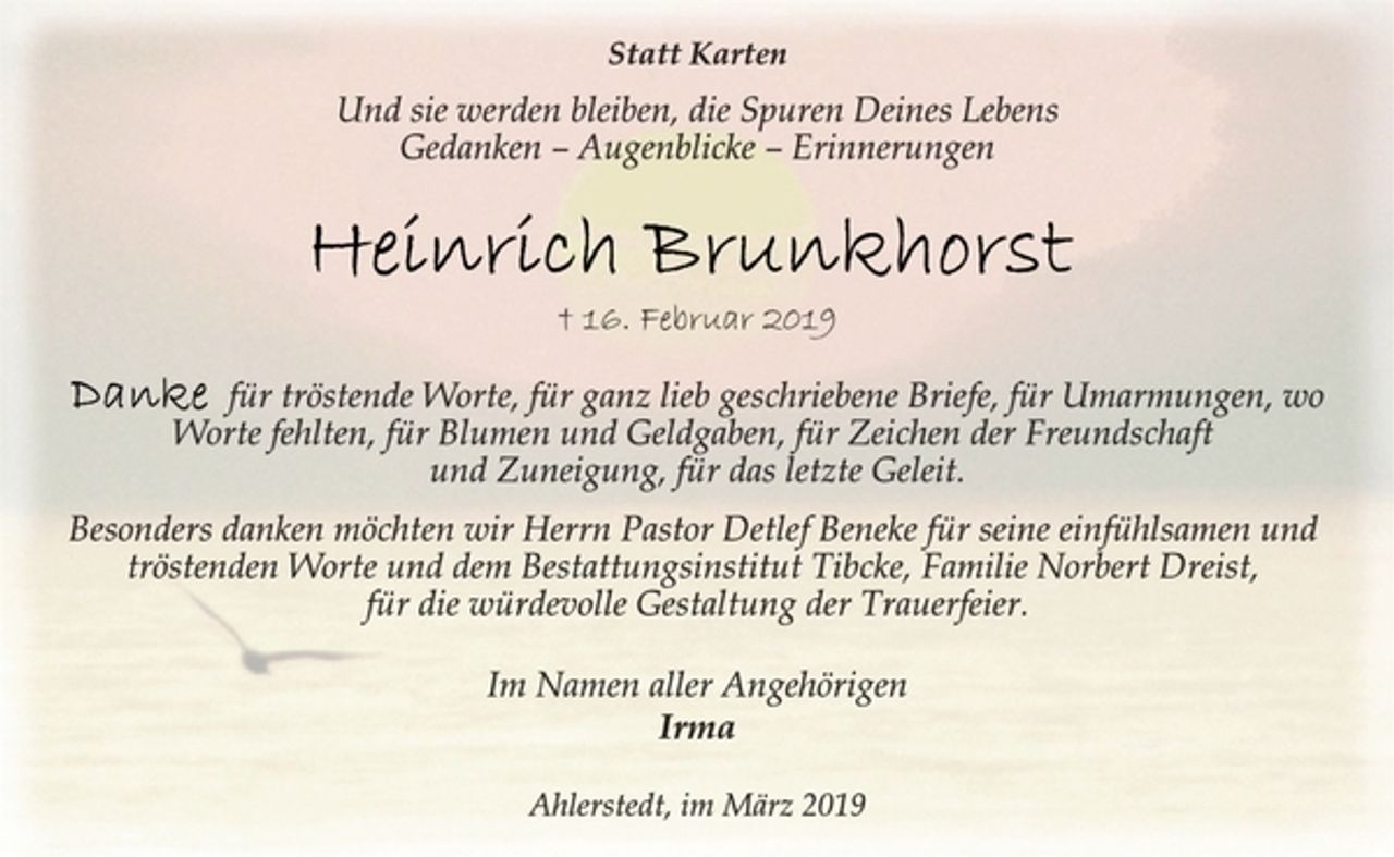 <p>Statt Karten<br />Und sie werden bleiben, die Spuren Deines Lebens<br />Gedanken – Augenblicke – Erinnerungen<br />Heinrich Brunkhorst<br />+ 16. Februar 2019<br />Danke für tröstende Worte, für ganz lieb geschriebene Briefe, für Umarmungen, wo<br />Worte fehlten, für Blumen und Geldgaben, für Zeichen der Freundschaft<br />und Zuneigung, für das letzte Geleit.<br />Besonders danken möchten wir Herrn Pastor Detlef Beneke für seine einfühlsamen und<br />tröstenden Worte und dem Bestattungsinstitut Tibcke, Familie Norbert Dreist,<br />für die würdevolle Gestaltung der Trauerfeier.<br />Im Namen aller Angehörigen<br />Irma<br />Ahlerstedt, im März 2019</p>