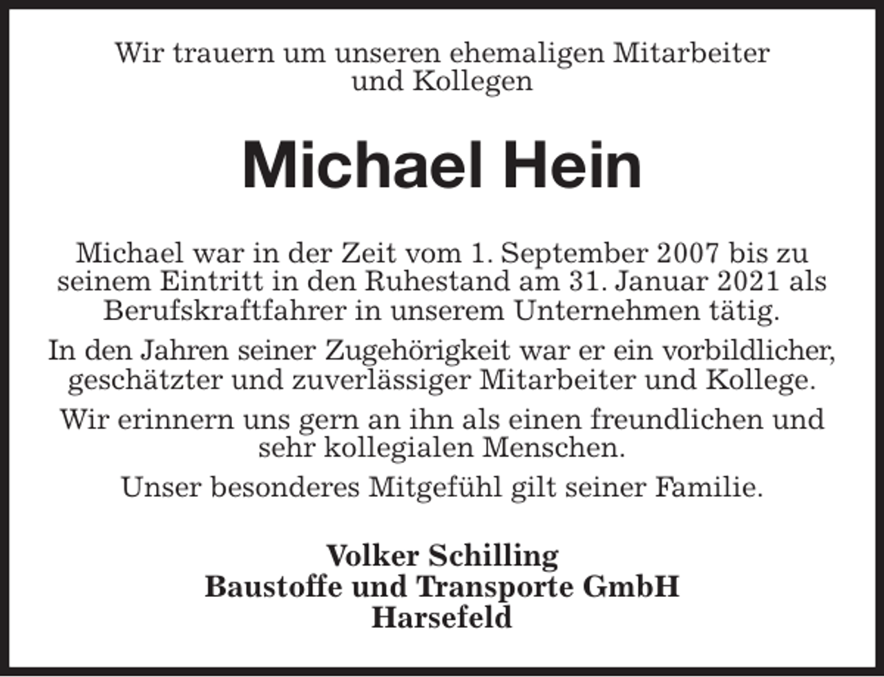 <p>Wir trauern um unseren ehemaligen Mitarbeiter<br />und Kollegen<br />Michael Hein<br />Michael war in der Zeit vom 1. September 2007 bis zu seinem Eintritt in den Ruhestand am 31. Januar 2021 als Berufskraftfahrer in unserem Unternehmen tätig.<br />In den Jahren seiner Zugehörigkeit war er ein vorbildlicher,<br />geschätzter und zuverlässiger Mitarbeiter und Kollege.<br />Wir erinnern uns gern an ihn als einen freundlichen und sehr kollegialen Menschen.<br />Unser besonderes Mitgefühl gilt seiner Familie.<br />Volker Schilling<br />Baustoffe und Transporte GmbH<br />Harsefeld</p>