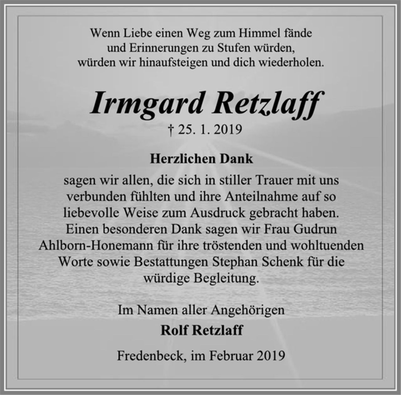<p>Wenn Liebe einen Weg zum Himmel fände<br />und Erinnerungen zu Stufen würden,<br />würden wir hinaufsteigen und dich wiederholen.<br />Irmgard Retzlaff<br />† 25. 1. 2019<br />Herzlichen Dank<br />sagen wir allen, die sich in stiller Trauer mit uns<br />verbunden fühlten und ihre Anteilnahme auf so<br />liebevolle Weise zum Ausdruck gebracht haben.<br />Einen besonderen Dank sagen wir Frau Gudrun<br />Ahlborn-Honemann für ihre tröstenden und wohltuenden<br />Worte sowie Bestattungen Stephan Schenk für die<br />würdige Begleitung.<br />Im Namen aller Angehörigen<br />Rolf Retzlaff<br />Fredenbeck, im Februar 2019</p>
