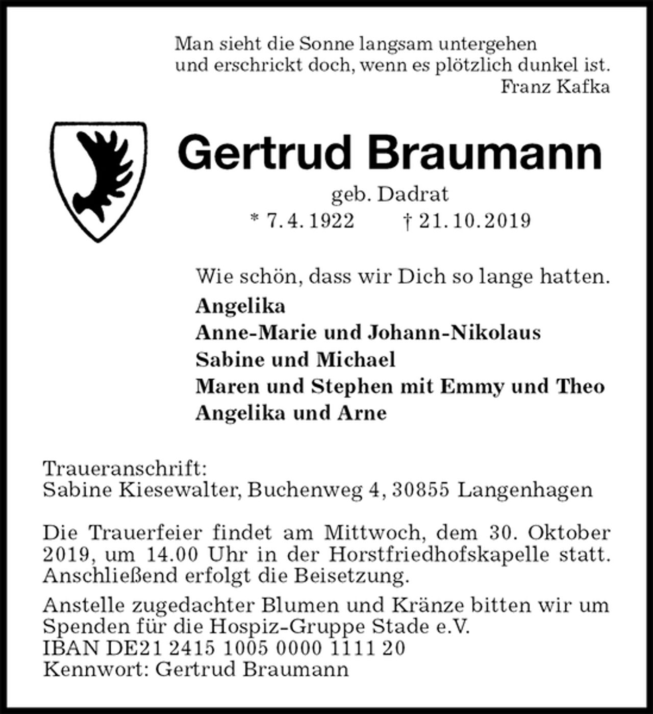 <p>Man sieht die Sonne langsam untergehen<br />und erschrickt doch, wenn es plötzlich dunkel ist.<br />Franz Kafka<br />Gertrud Braumann<br />geb. Dadrat<br />* 7. 4. 1922 † 21. 10. 2019<br />Wie schön, dass wir Dich so lange hatten.<br />Angelika<br />Anne-Marie und Johann-Nikolaus<br />Sabine und Michael<br />Maren und Stephen mit Emmy und Theo<br />Angelika und Arne<br />Traueranschrift:<br />Sabine Kiesewalter, Buchenweg 4, 30855 Langenhagen</p><p>Die Trauerfeier findet am Mittwoch, dem 30. Oktober 2019, um 14.00 Uhr in der Horstfriedhofskapelle statt. Anschließend erfolgt die Beisetzung.<br />Anstelle zugedachter Blumen und Kränze bitten wir um Spenden für die Hospiz-Gruppe Stade e.V.<br />IBAN DE21 2415 1005 0000 1111 20<br />Kennwort: Gertrud Braumann</p>