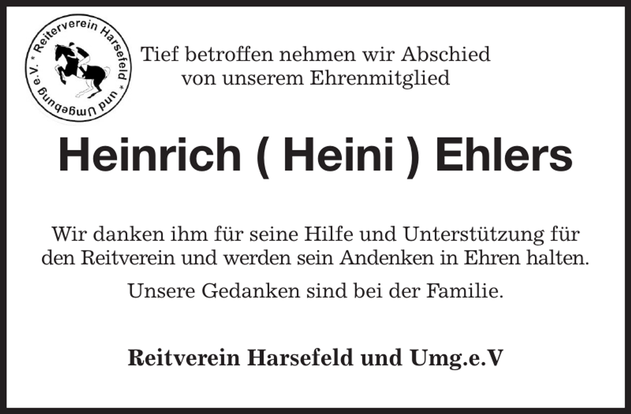 <p>Tief betroffen nehmen wir Abschied<br />von unserem Ehrenmitglied<br />Heinrich ( Heini ) Ehlers<br />Wir danken ihm für seine Hilfe und Unterstützung für den Reitverein und werden sein Andenken in Ehren halten.<br />Unsere Gedanken sind bei der Familie.<br />Reitverein Harsefeld und Umg.e.V</p>
