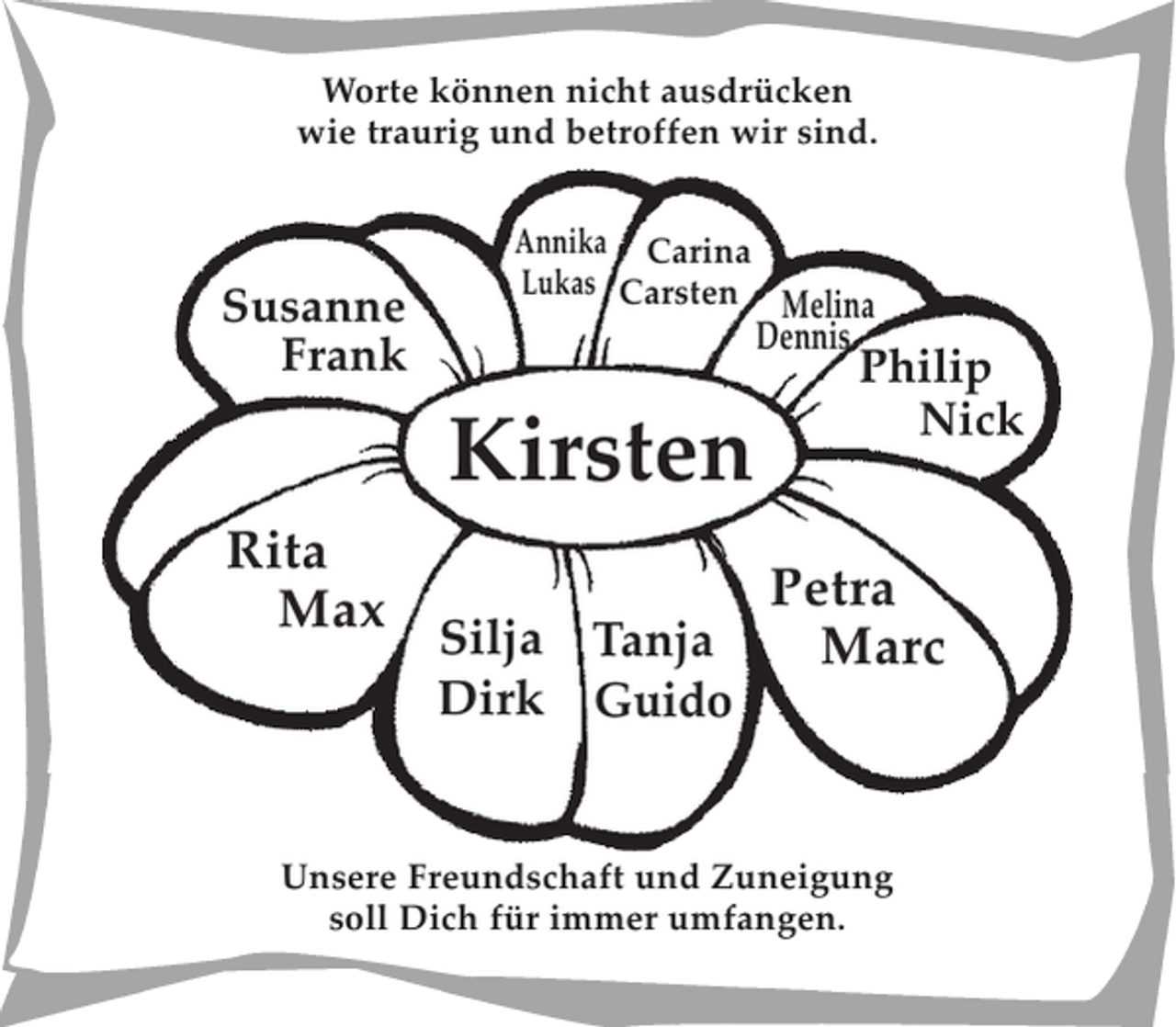 <p>Worte können nicht ausdrücken<br />wie traurig und betroffen wir sind.</p><p>Susanne Frank<br />Philip Nick<br />Petra Marc<br />Melina Dennis<br />Silja Dirk<br />Carina Carsten<br />Annika Lukas<br />Tanja Guido<br />Rita Max</p><p>Kirsten</p>