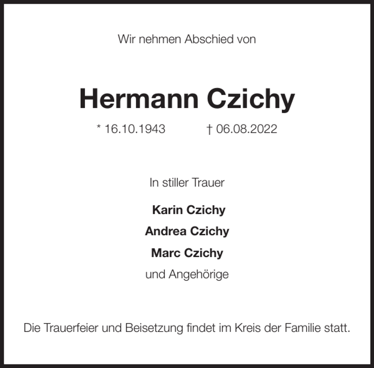 <p>Wir nehmen Abschied von<br />Hermann Czichy<br />* 16.10.1943 † 06.08.2022<br />In stiller Trauer<br />Karin Czichy<br />Andrea Czichy<br />Marc Czichy<br />und Angehörige<br />Die Trauerfeier und Beisetzung findet im Kreis der Familie statt.</p>