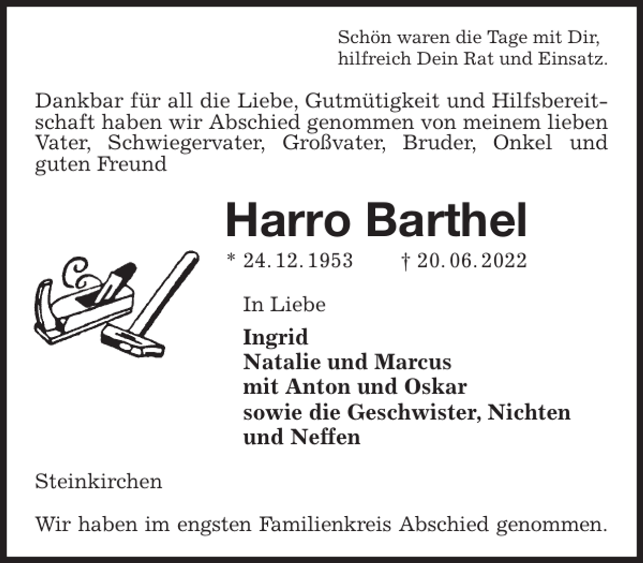 <p>Schön waren die Tage mit Dir,<br />hilfreich Dein Rat und Einsatz.<br />Dankbar für all die Liebe, Gutmütigkeit und Hilfsbereitschaft haben wir Abschied genommen von meinem lieben<br />Vater, Schwiegervater, Großvater, Bruder, Onkel und<br />guten Freund<br />Harro Barthel<br />* 24. 12. 1953 † 20. 06. 2022<br />In Liebe<br />Ingrid<br />Natalie und Marcus<br />mit Anton und Oskar<br />sowie die Geschwister, Nichten<br />und Neffen<br />Steinkirchen</p><p>Wir haben im engsten Familienkreis Abschied genommen.</p>