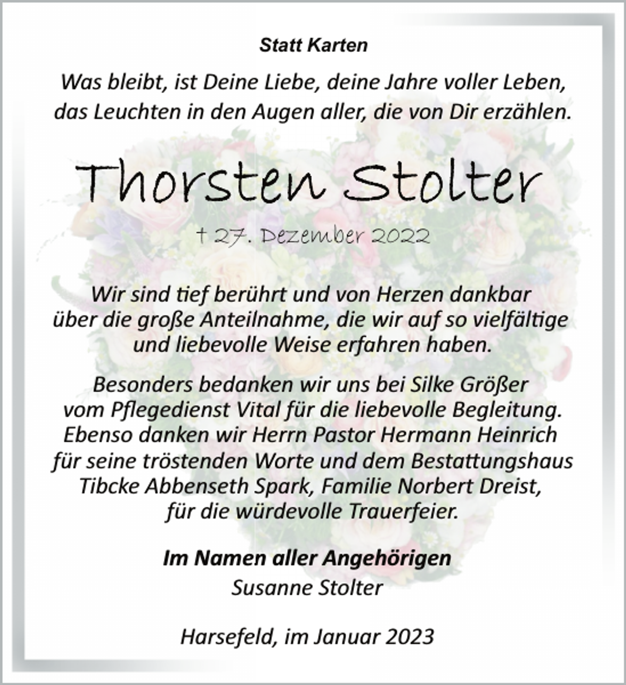 <p>Statt Karten<br />Was bleibt, ist Deine Liebe, deine Jahre voller Leben,<br />das Leuchten in den Augen aller, die von Dir erzählen.<br />Thorsten Stolter<br />† 27. Dezember 2022<br />Wir sind tef berührt und von Herzen dankbar<br />über die große Anteilnahme, die wir auf so vielfältige<br />und liebevolle Weise erfahren haben.<br />Besonders bedanken wir uns bei Silke Größer<br />vom Pflegedienst Vital für die liebevolle Begleitung.<br />Ebenso danken wir Herrn Pastor Hermann Heinrich<br />für seine tröstenden Worte und dem Bestattungshaus<br />Tibcke Abbenseth Spark, Familie Norbert Dreist,<br />für die würdevolle Trauerfeier.<br />Im Namen aller Angehörigen<br />Susanne Stolter<br />Harsefeld, im Januar 2023</p>
