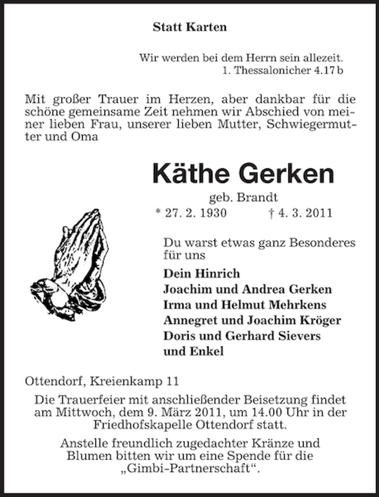 <p>Statt Karten<br />Wir werden bei dem Herrn sein allezeit. 1. Thessalonicher 4.17 b</p><p>Mit großer Trauer im Herzen, aber dankbar für die schöne gemeinsame Zeit nehmen wir Abschied von meiner lieben Frau, unserer lieben Mutter, Schwiegermutter und Oma</p><p>Käthe Gerken<br />geb. Brandt * 27. 2. 1930 † 4. 3. 2011 Du warst etwas ganz Besonderes für uns Dein Hinrich Joachim und Andrea Gerken Irma und Helmut Mehrkens Annegret und Joachim Kröger Doris und Gerhard Sievers und Enkel Ottendorf, Kreienkamp 11 Die Trauerfeier mit anschließender Beisetzung findet am Mittwoch, dem 9. März 2011, um 14.00 Uhr in der Friedhofskapelle Ottendorf statt. Anstelle freundlich zugedachter Kränze und Blumen bitten wir um eine Spende für die „Gimbi-Partnerschaft“.</p>