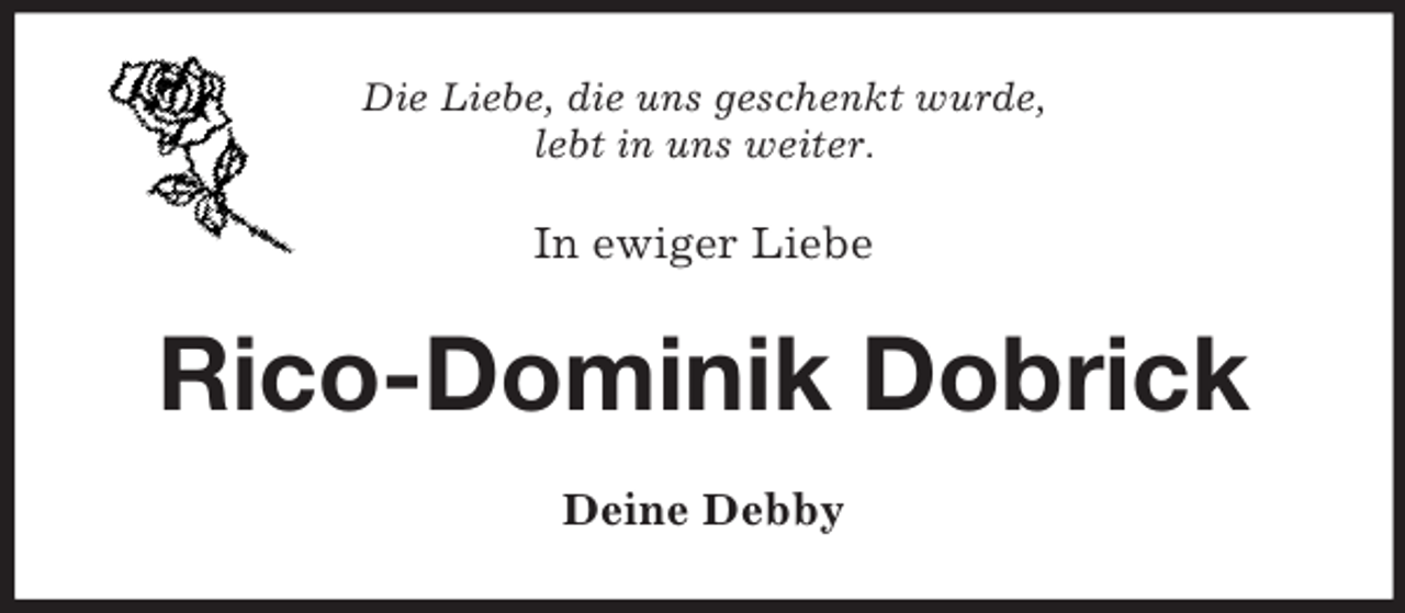 <p>Die Liebe, die uns geschenkt wurde,<br />lebt in uns weiter.</p><p>In ewiger Liebe</p><p>Rico-Dominik Dobrick<br />Deine Debby</p>