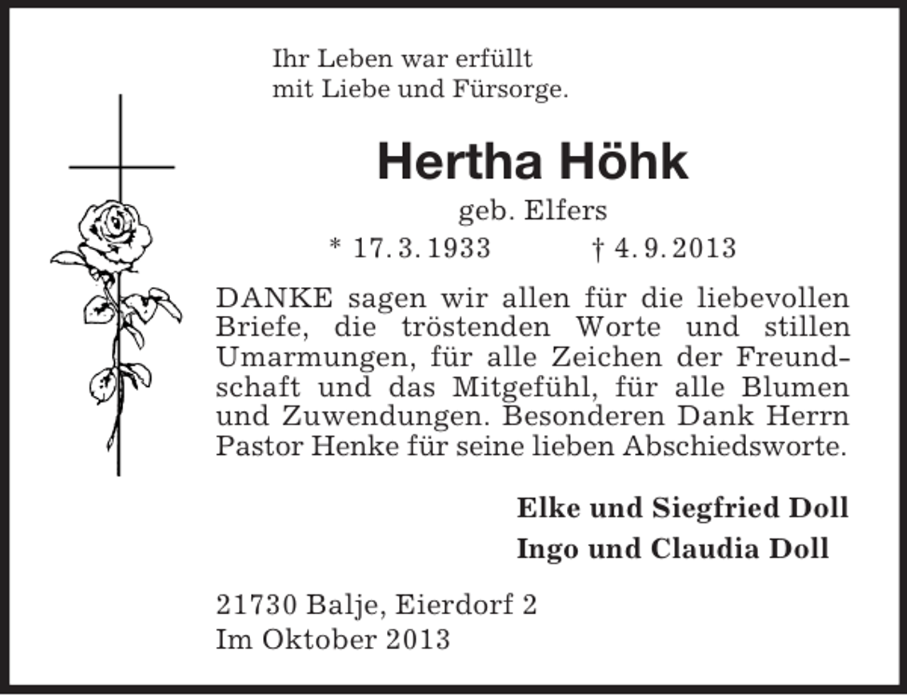 <p>Ihr Leben war erfüllt<br />mit Liebe und Fürsorge.<br />Hertha Höhk<br />geb. Elfers<br />* 17. 3. 1933 † 4. 9. 2013<br />DANKE sagen wir allen für die liebevollen Briefe, die tröstenden Worte und stillen Umarmungen, für alle Zeichen der Freundschaft und das Mitgefühl, für alle Blumen und Zuwendungen. Besonderen Dank Herrn Pastor Henke für seine lieben Abschiedsworte.<br />Elke und Siegfried Doll<br />Ingo und Claudia Doll<br />21730 Balje, Eierdorf 2<br />Im Oktober 2013</p>