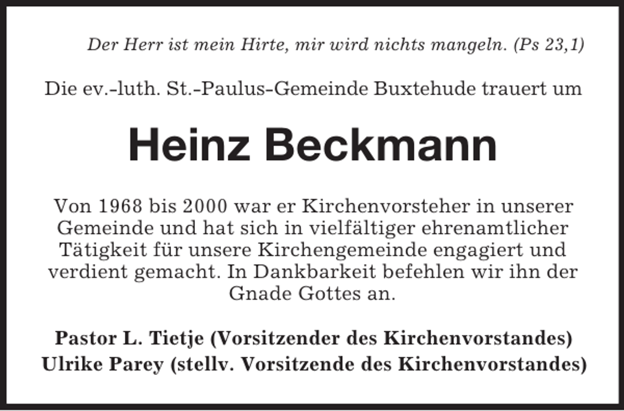 <p>Der Herr ist mein Hirte, mir wird nichts mangeln. (Ps 23,1)<br />Die ev.-luth. St.-Paulus-Gemeinde Buxtehude trauert um<br />Heinz Beckmann<br />Von 1968 bis 2000 war er Kirchenvorsteher in unserer Gemeinde und hat sich in vielfältiger ehrenamtlicher Tätigkeit für unsere Kirchengemeinde engagiert und verdient gemacht. In Dankbarkeit befehlen wir ihn der Gnade Gottes an.<br />Pastor L. Tietje (Vorsitzender des Kirchenvorstandes)<br />Ulrike Parey (stellv. Vorsitzende des Kirchenvorstandes)</p>