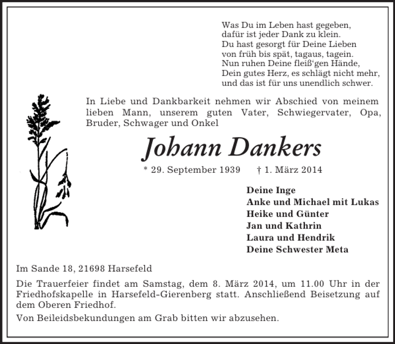<p>Was Du im Leben hast gegeben,<br />dafür ist jeder Dank zu klein.<br />Du hast gesorgt für Deine Lieben<br />von früh bis spät, tagaus, tagein.<br />Nun ruhen Deine fleiß‘gen Hände,<br />Dein gutes Herz, es schlägt nicht mehr,<br />und das ist für uns unendlich schwer.<br />In Liebe und Dankbarkeit nehmen wir Abschied von meinem lieben Mann, unserem guten Vater, Schwiegervater, Opa,<br />Bruder, Schwager und Onkel<br />Johann Dankers<br />* 29. September 1939 † 1. März 2014<br />Deine Inge<br />Anke und Michael mit Lukas<br />Heike und Günter<br />Jan und Kathrin<br />Laura und Hendrik<br />Deine Schwester Meta<br />Im Sande 18, 21698 Harsefeld<br />Die Trauerfeier findet am Samstag, dem 8. März 2014, um 11.00 Uhr in der Friedhofskapelle in Harsefeld-Gierenberg statt. Anschließend Beisetzung auf dem Oberen Friedhof.<br />Von Beileidsbekundungen am Grab bitten wir abzusehen.</p>