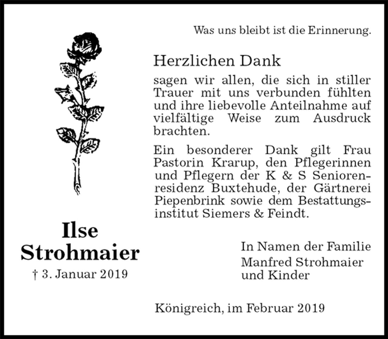 <p>Was uns bleibt ist die Erinnerung.<br />Herzlichen Dank<br />sagen wir allen, die sich in stiller Trauer mit uns verbunden fühlten und ihre liebevolle Anteilnahme auf vielfältige Weise zum Ausdruck brachten.<br />Ein besonderer Dank gilt Frau<br />Pastorin Krarup, den Pflegerinnen und Pflegern der K &amp; S Senioren-residenz Buxtehude, der Gärtnerei Piepenbrink sowie dem Bestattungs-<br />institut Siemers &amp; Feindt.<br />In Namen der Familie<br />Manfred Strohmaier<br />und Kinder<br />Königreich, im Februar 2019</p><p>Ilse<br />Strohmaier<br />† 3. Januar 2019</p>