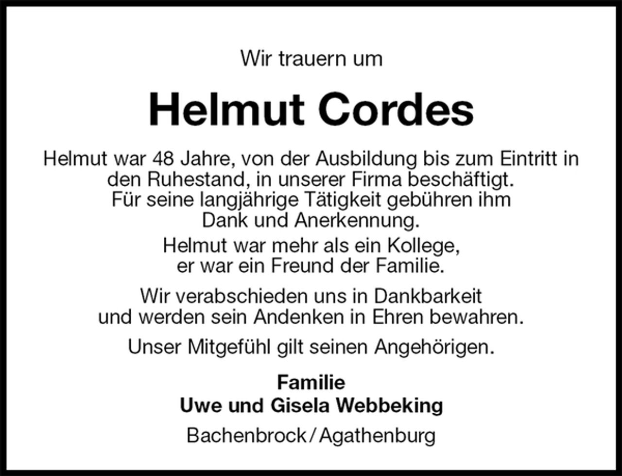 <p>Helmut Cordes<br />Helmut war 48 Jahre, von der Ausbildung bis zum Eintritt in den Ruhestand, in unserer Firma beschäftigt.<br />Für seine langjährige Tätigkeit gebühren ihm<br />Dank und Anerkennung.<br />Helmut war mehr als ein Kollege,<br />er war ein Freund der Familie.<br />Wir verabschieden uns in Dankbarkeit<br />und werden sein Andenken in Ehren bewahren.<br />Unser Mitgefühl gilt seinen Angehörigen.<br />Familie<br />Uwe und Gisela Webbeking<br />Bachenbrock / Agathenburg<br />Wir trauern um</p>