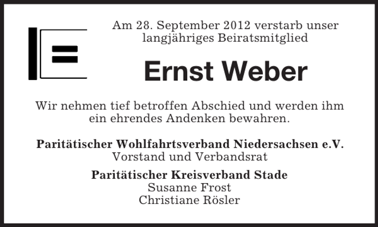 <p>Am 28. September 2012 verstarb unser<br />langjähriges Beiratsmitglied</p><p>Ernst Weber<br />Wir nehmen tief betroffen Abschied und werden ihm<br />ein ehrendes Andenken bewahren.<br />Paritätischer Wohlfahrtsverband Niedersachsen e.V.<br />Vorstand und Verbandsrat<br />Paritätischer Kreisverband Stade<br />Susanne Frost<br />Christiane Rösler</p>