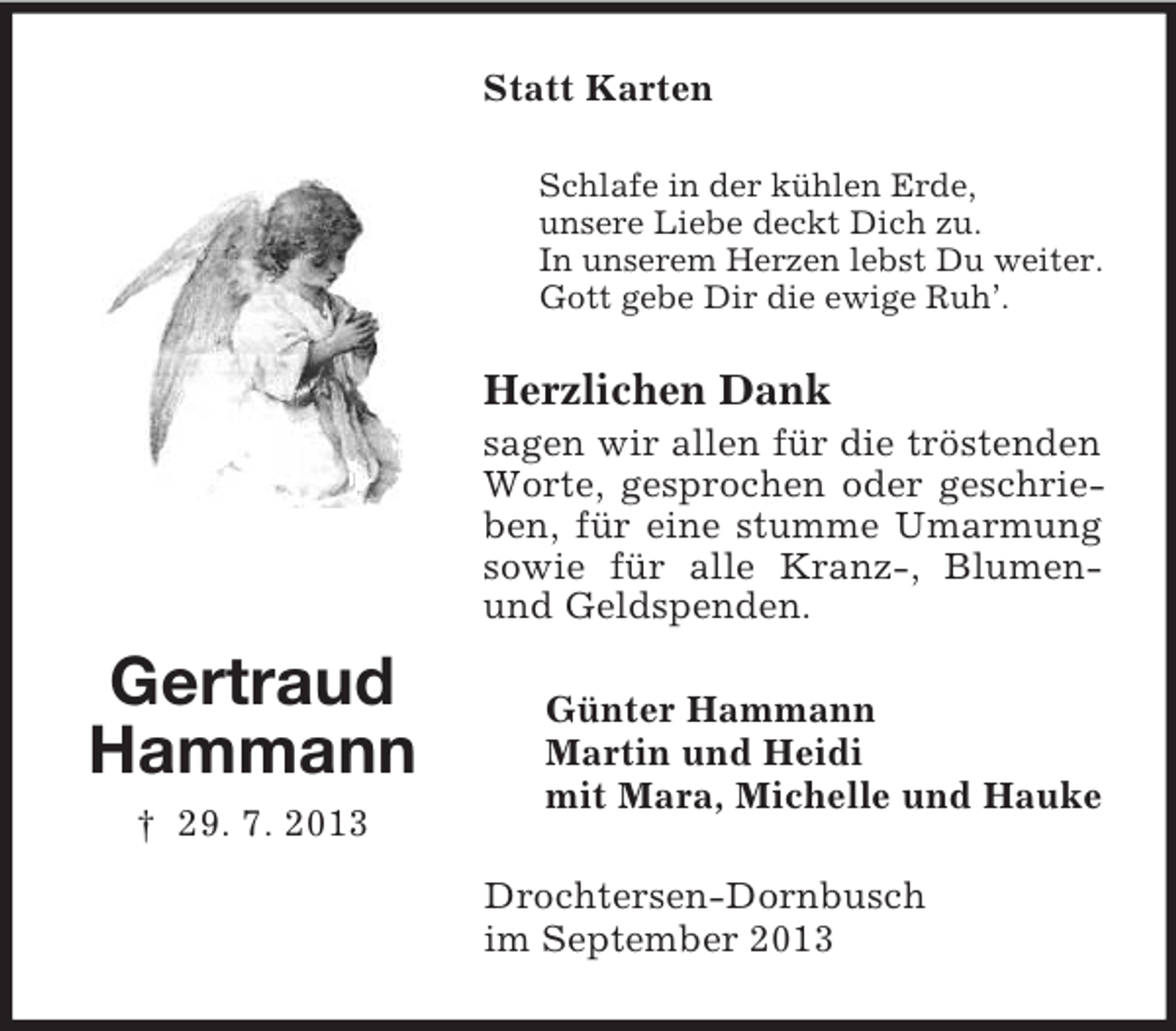 <p>Statt Karten<br />Schlafe in der kühlen Erde,<br />unsere Liebe deckt Dich zu.<br />In unserem Herzen lebst Du weiter.<br />Gott gebe Dir die ewige Ruh’.</p><p>Herzlichen Dank<br />sagen wir allen für die tröstenden<br />Worte, gesprochen oder geschrieben, für eine stumme Umarmung<br />sowie für alle Kranz-, Blumenund Geldspenden.</p><p>Gertraud<br />Hammann<br />† 29. 7. 2013</p><p>Günter Hammann<br />Martin und Heidi<br />mit Mara, Michelle und Hauke<br />Drochtersen-Dornbusch<br />im September 2013</p>