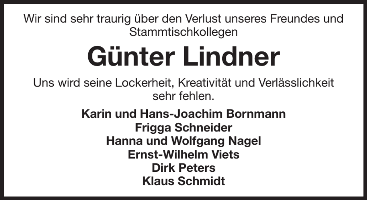 <p>Wir sind sehr traurig über den Verlust unseres Freundes und Stammtischkollegen<br />Günter Lindner<br />Uns wird seine Lockerheit, Kreativität und Verlässlichkeit<br />sehr fehlen.<br />Karin und Hans-Joachim Bornmann<br />Frigga Schneider<br />Hanna und Wolfgang Nagel<br />Ernst-Wilhelm Viets<br />Dirk Peters<br />Klaus Schmidt</p>