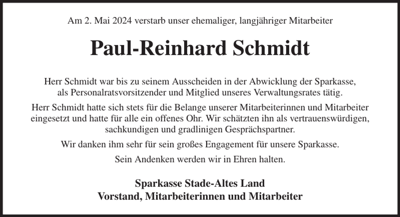 <p>Am 2. Mai 2024 verstarb unser ehemaliger, langjähriger Mitarbeiter<br />Paul-Reinhard Schmidt<br />Herr Schmidt war bis zu seinem Ausscheiden in der Abwicklung der Sparkasse,<br />als Personalratsvorsitzender und Mitglied unseres Verwaltungsrates tätig.<br />Herr Schmidt hatte sich stets für die Belange unserer Mitarbeiterinnen und Mitarbeiter<br />eingesetzt und hatte für alle ein offenes Ohr. Wir schätzten ihn als vertrauenswürdigen,<br />sachkundigen und gradlinigen Gesprächspartner.<br />Wir danken ihm sehr für sein großes Engagement für unsere Sparkasse.<br />Sein Andenken werden wir in Ehren halten.<br />Sparkasse Stade-Altes Land<br />Vorstand, Mitarbeiterinnen und Mitarbeiter</p>