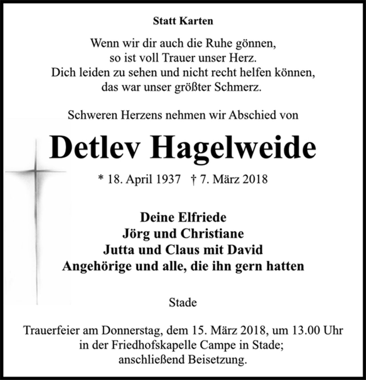 <p>Statt Karten<br />Wenn wir dir auch die Ruhe gönnen,<br />so ist voll Trauer unser Herz.<br />Dich leiden zu sehen und nicht recht helfen können,<br />das war unser größter Schmerz.<br />Schweren Herzens nehmen wir Abschied von<br />Detlev Hagelweide<br />* 18. April 1937 † 7. März 2018<br />Deine Elfriede<br />Jörg und Christiane<br />Jutta und Claus mit David<br />Angehörige und alle, die ihn gern hatten<br />Stade<br />Trauerfeier am Donnerstag, dem 15. März 2018, um 13.00 Uhr<br />in der Friedhofskapelle Campe in Stade;<br />anschließend Beisetzung.</p>