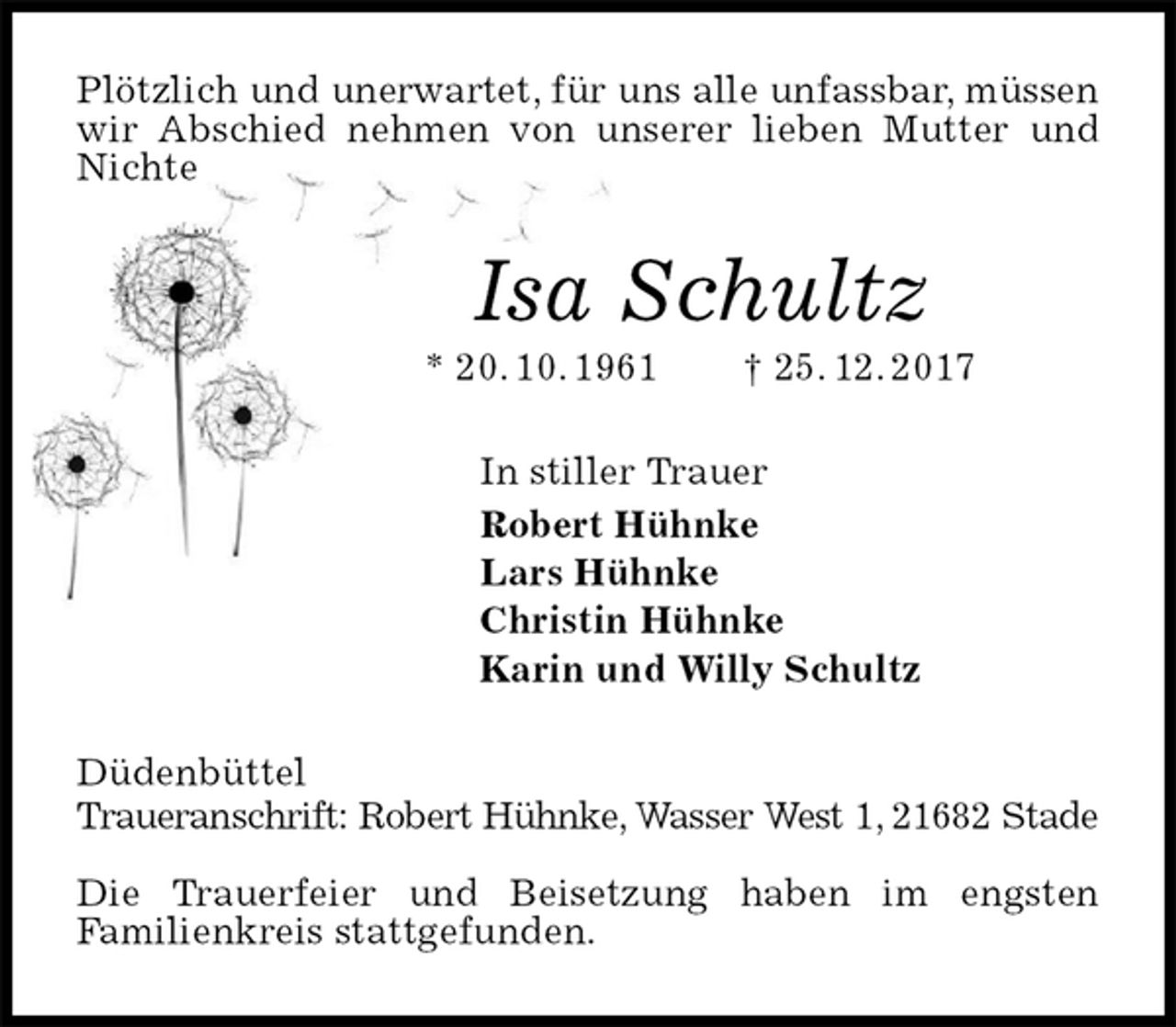 <p>Plötzlich und unerwartet, für uns alle unfassbar, müssen wir Abschied nehmen von unserer lieben Mutter und Nichte<br />Isa Schultz<br />* 20. 10. 1961 † 25. 12. 2017<br />In stiller Trauer<br />Robert Hühnke<br />Lars Hühnke<br />Christin Hühnke<br />Karin und Willy Schultz<br />Düdenbüttel<br />Traueranschrift: Robert Hühnke, Wasser West 1, 21682 Stade</p>
<p>Die Trauerfeier und Beisetzung haben im engsten<br />Familienkreis stattgefunden.</p>
